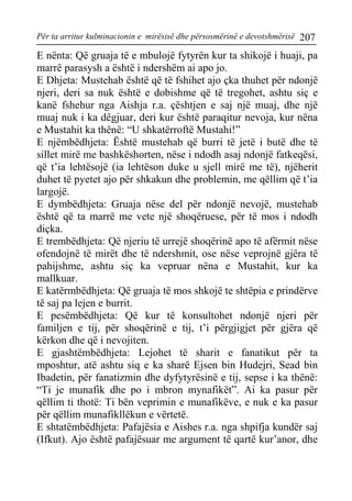 Për ta arritur kulminacionin e mirësisë dhe përsosmërinë e devotshmërisë 207 
E nënta: Që gruaja të e mbulojë fytyrën kur ta shikojë i huaji, pa marrë parasysh a është i ndershëm ai apo jo. 
E Dhjeta: Mustehab është që të fshihet ajo çka thuhet për ndonjë njeri, deri sa nuk është e dobishme që të tregohet, ashtu siç e kanë fshehur nga Aishja r.a. çështjen e saj një muaj, dhe një muaj nuk i ka dëgjuar, deri kur është paraqitur nevoja, kur nëna e Mustahit ka thënë: “U shkatërroftë Mustahi!” 
E njëmbëdhjeta: Është mustehab që burri të jetë i butë dhe të sillet mirë me bashkëshorten, nëse i ndodh asaj ndonjë fatkeqësi, që t’ia lehtësojë (ia lehtëson duke u sjell mirë me të), njëherit duhet të pyetet ajo për shkakun dhe problemin, me qëllim që t’ia largojë. 
E dymbëdhjeta: Gruaja nëse del për ndonjë nevojë, mustehab është që ta marrë me vete një shoqëruese, për të mos i ndodh diçka. 
E trembëdhjeta: Që njeriu të urrejë shoqërinë apo të afërmit nëse ofendojnë të mirët dhe të ndershmit, ose nëse veprojnë gjëra të pahijshme, ashtu siç ka vepruar nëna e Mustahit, kur ka mallkuar. 
E katërmbëdhjeta: Që gruaja të mos shkojë te shtëpia e prindërve të saj pa lejen e burrit. 
E pesëmbëdhjeta: Që kur të konsultohet ndonjë njeri për familjen e tij, për shoqërinë e tij, t’i përgjigjet për gjëra që kërkon dhe që i nevojiten. 
E gjashtëmbëdhjeta: Lejohet të sharit e fanatikut për ta mposhtur, atë ashtu siq e ka sharë Ejsen bin Hudejri, Sead bin Ibadetin, për fanatizmin dhe dyfytyrësinë e tij, sepse i ka thënë: “Ti je munafik dhe po i mbron mynafikët”. Ai ka pasur për qëllim ti thotë: Ti bën veprimin e munafikëve, e nuk e ka pasur për qëllim munafikllëkun e vërtetë. 
E shtatëmbëdhjeta: Pafajësia e Aishes r.a. nga shpifja kundër saj (Ifkut). Ajo është pafajësuar me argument të qartë kur’anor, dhe  