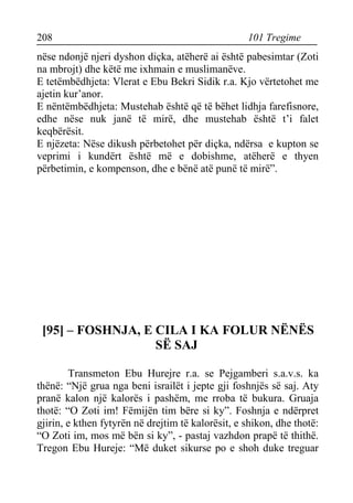 208 101 Tregime 
nëse ndonjë njeri dyshon diçka, atëherë ai është pabesimtar (Zoti na mbrojt) dhe këtë me ixhmain e muslimanëve. 
E tetëmbëdhjeta: Vlerat e Ebu Bekri Sidik r.a. Kjo vërtetohet me ajetin kur’anor. 
E nëntëmbëdhjeta: Mustehab është që të bëhet lidhja farefisnore, edhe nëse nuk janë të mirë, dhe mustehab është t’i falet keqbërësit. 
E njëzeta: Nëse dikush përbetohet për diçka, ndërsa e kupton se veprimi i kundërt është më e dobishme, atëherë e thyen përbetimin, e kompenson, dhe e bënë atë punë të mirë”. 
[95] – FOSHNJA, E CILA I KA FOLUR NËNËS SË SAJ 
Transmeton Ebu Hurejre r.a. se Pejgamberi s.a.v.s. ka thënë: “Një grua nga beni israilët i jepte gji foshnjës së saj. Aty pranë kalon një kalorës i pashëm, me rroba të bukura. Gruaja thotë: “O Zoti im! Fëmijën tim bëre si ky”. Foshnja e ndërpret gjirin, e kthen fytyrën në drejtim të kalorësit, e shikon, dhe thotë: “O Zoti im, mos më bën si ky”, - pastaj vazhdon prapë të thithë. Tregon Ebu Hureje: “Më duket sikurse po e shoh duke treguar  
