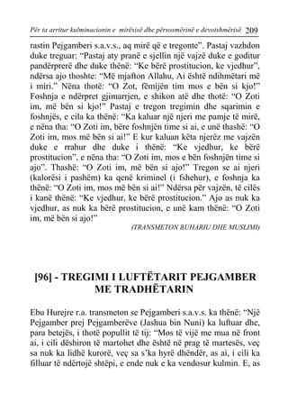 Për ta arritur kulminacionin e mirësisë dhe përsosmërinë e devotshmërisë 209 
rastin Pejgamberi s.a.v.s., aq mirë që e tregonte”. Pastaj vazhdon duke treguar: “Pastaj aty pranë e sjellin një vajzë duke e goditur pandërprerë dhe duke thënë: “Ke bërë prostitucion, ke vjedhur”, ndërsa ajo thoshte: “Më mjafton Allahu, Ai është ndihmëtari më i miri.” Nëna thotë: “O Zot, fëmijën tim mos e bën si kjo!” Foshnja e ndërpret gjimarrjen, e shikon atë dhe thotë: “O Zoti im, më bën si kjo!” Pastaj e tregon tregimin dhe sqarimin e foshnjës, e cila ka thënë: “Ka kaluar një njeri me pamje të mirë, e nëna tha: “O Zoti im, bëre foshnjën time si ai, e unë thashë: “O Zoti im, mos më bën si ai!” E kur kaluan këta njerëz me vajzën duke e rrahur dhe duke i thënë: “Ke vjedhur, ke bërë prostitucion”, e nëna tha: “O Zoti im, mos e bën foshnjën time si ajo”. Thashë: “O Zoti im, më bën si ajo!” Tregon se ai njeri (kalorësi i pashëm) ka qenë kriminel (i fshehur), e foshnja ka thënë: “O Zoti im, mos më bën si ai!” Ndërsa për vajzën, të cilës i kanë thënë: “Ke vjedhur, ke bërë prostitucion.” Ajo as nuk ka vjedhur, as nuk ka bërë prostitucion, e unë kam thënë: “O Zoti im, më bën si ajo!” 
(TRANSMETON BUHARIU DHE MUSLIMI) 
[96] - TREGIMI I LUFTËTARIT PEJGAMBER ME TRADHËTARIN 
Ebu Hurejre r.a. transmeton se Pejgamberi s.a.v.s. ka thënë: “Një Pejgamber prej Pejgamberëve (Jashua bin Nuni) ka luftuar dhe, para betejës, i thotë popullit të tij: “Mos të vijë me mua në front ai, i cili dëshiron të martohet dhe është në prag të martesës, veç sa nuk ka lidhë kurorë, veç sa s’ka hyrë dhëndër, as ai, i cili ka filluar të ndërtojë shtëpi, e ende nuk e ka vendosur kulmin. E, as  