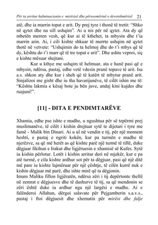 Për ta arritur kulminacionin e mirësisë dhe përsosmërinë e devotshmërisë 21 
atë, dhe ia marrin topat e arit. Dy prej tyre i thonë të tretit: “Shko në qytet dhe na sill ushqim”. Ai u nis për në qytet. Ata dy që mbetën merren vesh, që kur ai të kthehet, ta mbysin dhe t’ia marrin arin. Ai, i cili kishte shkuar të merrte ushqim në qytet thotë në vetvete: “Ushqimin do ta helmoj dhe do t’i mbys që të dy, kështu do t’i marr që të tre topat e arit”. Dhe ashtu veproi, siç e kishte mësuar shejtani. 
Kur u kthye me ushqim të helmuar, ata e hanë pasi që e mbysin, ndërsa, pastaj, edhe vetë vdesin pranë topave të arit. Isa a.s. shkon aty dhe kur i sheh që të katërt të mbytur pranë arit. Sinjalizoi me gisht dhe iu tha havarijunëve, të cilët ishin me të: “Kështu lakmia e kësaj bote ju bën juve, andaj kini kujdes dhe ruajuni!”. 
[11] - DITA E PENDIMTARËVE 
Xhamia, edhe pse ishte e madhe, u ngushtua për së tepërmi prej muslimanëve, të cilët i kishin drejtuar sytë te dijetari i tyre me famë - Malik bin Dinari. Ai u ul në vendin e tij, për një moment heshti, e pastaj e ngriti kokën, kur pa turmën e madhe të njerëzve, sa që më herët as që kishte parë një turmë të tillë, duke dëgjuar fikihun e Irakut dhe ligjëruesin e xhamisë së Kufes. Sytë iu kishin përlotur. Lotët i kishin arritur deri në mjekër, kur e pa atë turmë, e cila kishte ardhur sot për ta dëgjuar, pasi që një ditë më pare iu kishte lajmëruar për një çështje, të cilën kurrë nuk e kishin dëgjuar më parë, dhe ishte mirë që ta dëgjonin. 
Imam Maliku fillon ligjëratën, ndërsa zëri i tij depërtonte thellë në zemrat e dëgjuesve dhe të dashurve të tij, sa që mendonin se zëri është duke iu ardhur nga një largësi e madhe. Ai e falënderoi Allahun, dërgoi salavate për Pejgamberin s.a.v.s., pastaj i ftoi dëgjuesit dhe xhematin për mirësi dhe falje  