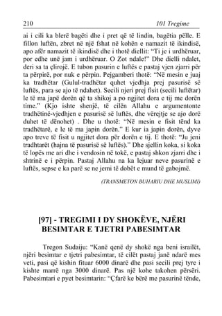 210 101 Tregime 
ai i cili ka blerë bagëti dhe i pret që të lindin, bagëtia pëlle. E fillon luftën, zbret në një fshat në kohën e namazit të ikindisë, apo afër namazit të ikindisë dhe i thotë diellit: “Ti je i urdhëruar, por edhe unë jam i urdhëruar. O Zot ndale!” Dhe dielli ndalet, deri sa ta çlirojë. E tubon pasurin e luftës e pastaj vjen zjarri për ta përpirë, por nuk e përpin. Pejgamberi thotë: “Në mesin e juaj ka tradhëtar (Gulul-tradhëtar quhet vjedhja prej pasurisë së luftës, para se ajo të ndahet). Secili njeri prej fisit (secili luftëtar) le të ma japë dorën që ta shikoj a po ngjitet dora e tij me dorën time.” (Kjo ishte shenjë, të cilën Allahu e argumentonte tradhëtinë-vjedhjen e pasurisë së luftës, dhe vërejtje se ajo dorë duhet të dënohet) . Dhe u thotë: “Në mesin e fisit tënd ka tradhëtarë, e le të ma japin dorën.” E kur ia japin dorën, dyve apo treve të fisit u ngjitet dora për dorën e tij. E thotë: “Ju jeni tradhtarët (hajna të pasurisë së luftës).” Dhe sjellin koka, si koka të lopës me ari dhe i vendosin në tokë, e pastaj shkon zjarri dhe i shtrinë e i përpin. Pastaj Allahu na ka lejuar neve pasurinë e luftës, sepse e ka parë se ne jemi të dobët e mund të gabojmë. 
(TRANSMETON BUHARIU DHE MUSLIMI) 
[97] - TREGIMI I DY SHOKËVE, NJËRI BESIMTAR E TJETRI PABESIMTAR 
Tregon Sudaiju: “Kanë qenë dy shokë nga beni israilët, njëri besimtar e tjetri pabesimtar, të cilët pastaj janë ndarë mes veti, pasi që kishin fituar 6000 dinarë dhe pasi secili prej tyre i kishte marrë nga 3000 dinarë. Pas një kohe takohen përsëri. Pabesimtari e pyet besimtarin: “Çfarë ke bërë me pasurinë tënde,  