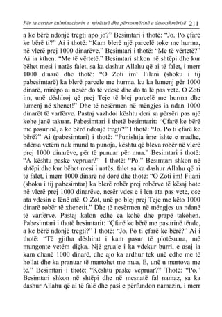 Për ta arritur kulminacionin e mirësisë dhe përsosmërinë e devotshmërisë 211 
a ke bërë ndonjë tregti apo jo?” Besimtari i thotë: “Jo. Po çfarë ke bërë ti?” Ai i thotë: “Kam blerë një parcelë toke me hurma, në vlerë prej 1000 dinarëve.” Besimtari i thotë: “Me të vërtetë?” Ai ia kthen: “Me të vërtetë.” Besimtari shkon në shtëpi dhe kur bëhet mesi i natës falet, sa ka dashur Allahu që ai të falet, i merr 1000 dinarë dhe thotë: “O Zoti im! Filani (shoku i tij pabesimtarë) ka blerë parcele me hurma, ku ka lumenj për 1000 dinarë, mirëpo ai nesër do të vdesë dhe do ta lë pas vete. O Zoti im, unë dëshiroj që prej Teje të blej parcelë me hurma dhe lumenj në xhenet!” Dhe të nesërmen në mëngjes ia ndan 1000 dinarët të varfërve. Pastaj vazhdoi kështu deri sa përsëri pas një kohe janë takuar. Pabesimtari i thotë besimtarit: “Çfarë ke bërë me pasurinë, a ke bërë ndonjë tregti?” I thotë: “Jo. Po ti çfarë ke bërë?” Ai (pabesimtari) i thotë: “Punishtja ime ishte e madhe, ndërsa vetëm nuk mund ta punoja, kështu që bleva robër në vlerë prej 1000 dinarëve, për të punuar për mua.” Besimtari i thotë: “A kështu paske vepruar?” I thotë: “Po.” Besimtari shkon në shtëpi dhe kur bëhet mesi i natës, falet sa ka dashur Allahu që ai të falet, i merr 1000 dinarë në dorë dhe thotë: “O Zoti im! Filani (shoku i tij pabesimtar) ka blerë robër prej robërve të kësaj bote në vlerë prej 1000 dinarëve, nesër vdes e i len ata pas vete, ose ata vdesin e lënë atë. O Zot, unë po blej prej Teje me këto 1000 dinarë robër të xhenetit.” Dhe të nesërmen në mëngjes ua ndanë të varfërve. Pastaj kalon edhe ca kohë dhe prapë takohen. Pabesimtari i thotë besimtarit: “Çfarë ke bërë me pasurinë tënde, a ke bërë ndonjë tregti?” I thotë: “Jo. Po ti çfarë ke bërë?” Ai i thotë: “Të gjitha dëshirat i kam pasur të plotësuara, më mungonte vetëm diçka. Një gruaje i ka vdekur burri, e asaj ia kam dhanë 1000 dinarë, dhe ajo ka ardhur tek unë edhe me të hollat dhe ka pranuar të martohet me mua. E, unë u martova me të.” Besimtari i thotë: “Kështu paske vepruar?” Thotë: “Po.” Besimtari shkon në shtëpi dhe në mesnatë fal namaz, sa ka dashur Allahu që ai të falë dhe pasi e përfundon namazin, i merr  