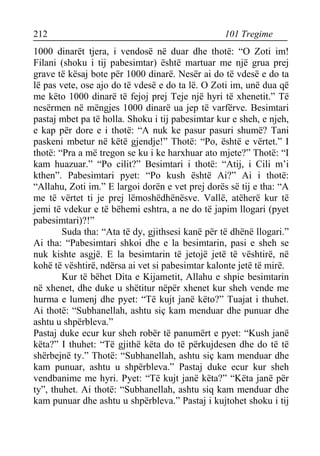 212 101 Tregime 
1000 dinarët tjera, i vendosë në duar dhe thotë: “O Zoti im! Filani (shoku i tij pabesimtar) është martuar me një grua prej grave të kësaj bote për 1000 dinarë. Nesër ai do të vdesë e do ta lë pas vete, ose ajo do të vdesë e do ta lë. O Zoti im, unë dua që me këto 1000 dinarë të fejoj prej Teje një hyri të xhenetit.” Të nesërmen në mëngjes 1000 dinarë ua jep të varfërve. Besimtari pastaj mbet pa të holla. Shoku i tij pabesimtar kur e sheh, e njeh, e kap për dore e i thotë: “A nuk ke pasur pasuri shumë? Tani paskeni mbetur në këtë gjendje!” Thotë: “Po, është e vërtet.” I thotë: “Pra a më tregon se ku i ke harxhuar ato mjete?” Thotë: “I kam huazuar.” “Po cilit?” Besimtari i thotë: “Atij, i Cili m’i kthen”. Pabesimtari pyet: “Po kush është Ai?” Ai i thotë: “Allahu, Zoti im.” E largoi dorën e vet prej dorës së tij e tha: “A me të vërtet ti je prej lëmoshëdhënësve. Vallë, atëherë kur të jemi të vdekur e të bëhemi eshtra, a ne do të japim llogari (pyet pabesimtari)?!” 
Suda tha: “Ata të dy, gjithsesi kanë për të dhënë llogari.” Ai tha: “Pabesimtari shkoi dhe e la besimtarin, pasi e sheh se nuk kishte asgjë. E la besimtarin të jetojë jetë të vështirë, në kohë të vështirë, ndërsa ai vet si pabesimtar kalonte jetë të mirë. 
Kur të bëhet Dita e Kijametit, Allahu e shpie besimtarin në xhenet, dhe duke u shëtitur nëpër xhenet kur sheh vende me hurma e lumenj dhe pyet: “Të kujt janë këto?” Tuajat i thuhet. Ai thotë: “Subhanellah, ashtu siç kam menduar dhe punuar dhe ashtu u shpërbleva.” 
Pastaj duke ecur kur sheh robër të panumërt e pyet: “Kush janë këta?” I thuhet: “Të gjithë këta do të përkujdesen dhe do të të shërbejnë ty.” Thotë: “Subhanellah, ashtu siç kam menduar dhe kam punuar, ashtu u shpërbleva.” Pastaj duke ecur kur sheh vendbanime me hyri. Pyet: “Të kujt janë këta?” “Këta janë për ty”, thuhet. Ai thotë: “Subhanellah, ashtu siq kam menduar dhe kam punuar dhe ashtu u shpërbleva.” Pastaj i kujtohet shoku i tij  