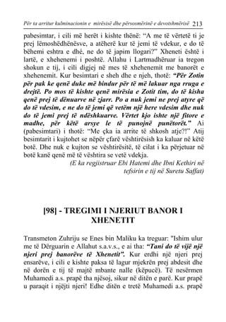 Për ta arritur kulminacionin e mirësisë dhe përsosmërinë e devotshmërisë 213 
pabesimtar, i cili më herët i kishte thënë: “A me të vërtetë ti je prej lëmoshëdhënësve, a atëherë kur të jemi të vdekur, e do të bëhemi eshtra e dhé, ne do të japim llogari?” Xheneti është i lartë, e xhehenemi i poshtë. Allahu i Lartmadhëruar ia tregon shokun e tij, i cili digjej në mes të xhehenemit me banorët e xhehenemit. Kur besimtari e sheh dhe e njeh, thotë: “Për Zotin për pak ke qenë duke më bindur për të më lakuar nga rruga e drejtë. Po mos të kishte qenë mirësia e Zotit tim, do të kisha qenë prej të dënuarve në zjarr. Po a nuk jemi ne prej atyre që do të vdesim, e ne do të jemi që vetëm një here vdesim dhe nuk do të jemi prej të ndëshkuarve. Vërtet kjo ishte një fitore e madhe, për këtë arsye le të punojnë punëtorët.” Ai (pabesimtari) i thotë: “Me çka ia arrite të shkosh atje?!” Atij besimtarit i kujtohet se nëpër çfarë vështirësish ka kaluar në këtë botë. Dhe nuk e kujton se vështirësitë, të cilat i ka përjetuar në botë kanë qenë më të vështira se vetë vdekja. 
(E ka regjistruar Ebi Hatemi dhe Ibni Kethiri në 
tefsirin e tij në Suretu Saffat) 
[98] - TREGIMI I NJERIUT BANOR I XHENETIT 
Transmeton Zuhriju se Enes bin Maliku ka treguar: ''Ishim ulur me të Dërguarin e Allahut s.a.v.s., e ai tha: “Tani do të vijë një njeri prej banorëve të Xhenetit”. Kur erdhi një njeri prej ensarëve, i cili e kishte paksa të lagur mjekrën prej abdesit dhe në dorën e tij të majtë mbante nalle (këpucë). Të nesërmen Muhamedi a.s. prapë tha njësoj, sikur në ditën e parë. Kur prapë u paraqit i njëjti njeri! Edhe ditën e tretë Muhamedi a.s. prapë  