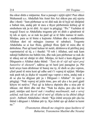 214 101 Tregime 
tha sikur ditën e mëparme. Kur u paraqit i njëjti njëri! Pasi shkoi Muhamedi a.s. Abdullah bin Amri bin Asi shkon pas atij njeriu dhe i thotë: “Jam përbetuar se tri ditë nuk do të hyjë në shtëpinë e babait tim, andaj për të mos e thyer përbetimin kërkoj që të strehohem tek ju tri ditë. Ai njeri iu përgjigj: “Po.” Vazhdon të tregojë Enesi se Abdullahu tregonte për tri ditët e qëndrimit të tij tek ai njeri, se ai nuk ka parë që ai të falte namaz të natës. Mirëpo, para se të binte e kujtonte Allahun dhe e madhëronte Allahun deri në mëngjes (namaz të sabahut). Tregonte Abdullahu se ai kur fliste, gjithnjë fliste fjalë të mira dhe të dobishme. Pasi që kanë kaluar tri netët, dëshirova të përfitoj prej veprimtarisë së tij, e i thashë: “O rob i Allahut, unë nuk kam ndonjë hidhërim me babën tim, dhe nuk jam përbetuar se nuk do të shkoj më në shtëpi tri ditë. Mirëpo, tri herë e kam dëgjuar të Dërguarin e Allahut duke thënë: “Tani do të vijë një njeri prej banorëve të xhenetit”, ndërsa qe tri herë jeni paraqitur ju. Për ketë arsye kam dëshiruar të banoj me ty, të shoh se çka vepron, çfarë punë të mira keni që edhe unë t’i veproj të njëjtat. Mirëpo nuk pash tek ju diçka të veçantë nga veprat e mira, andaj nuk e di se çka ka dëgjuar për ju i Dërguari i Allahut” Ai njeri u përgjigj: “Nuk veproj në jetën time, pos atë çka e ke parë gjatë këtyre tri netëve.” Pasi që ia ktheva shpinën dhe u nisa për të shkuar, më thirri dhe më tha: “Nuk ka diçka, pos çka më ke parë, mirëpo unë kurrë nuk i tradhtoj muslimanët, nuk e urrej askënd, nuk kam zili në atë të mirë që Allahu ia ka dhënë dikujt tjetër. Atëherë Abdullahu i thotë: “Kjo është arsyeja për çka ka thënë i dërguari i Allahut për ty. Kjo është ajo që duhet ta kemi ne.” 
(Transmeton Ahmedi me zingjirin sipas kushteve të Buhariut, Transmeton Muslimi dhe Nesaiu)  