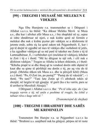 Për ta arritur kulminacionin e mirësisë dhe përsosmërinë e devotshmërisë 215 
[99] - TREGIMI I MUSASË ME MELEKUN E VDEKJES 
Nga Ebu Hurejrete r.a. transmetohet se i Dërguari i Allahut s.a.v.s. ka thënë: “Ka shkuar Meleku Mevti te Musa a.s., dhe kur i afrohet afër Musa a.s., i bie shuplakë në sy, sepse ai ishte shndërruar në njeri, e nuk kishte qenë në formën e melekut dhe nuk e kishte pyetur për vdekjen se a dëshironte të jetonte ende, ashtu siç ka qenë zakon tek Pejgamberët. E, kur i jep të drejtë të zgjedhë në mes të vdekjes dhe vazhdimit të jetës, e ka zgjedhur vdekjen që sa më parë të takohet me Zotin e tij të Lartmadhëruar. E, i verbërohet syri (melekut të vdekjes), kthehet te Zoti i tij e i thotë: “Më ke dërguar te një rob, i cili nuk e dëshiron vdekjen.” Tregon se Allahu ia kthen shikimin, e i thotë: “Kthehu prapë te ai dhe thuaj që ta vendosë dorën mbi shpinë të kaut dhe sa qime të përfshijë me dorën e tij, po aq vite do të jetojë. (Meleku shkon tek Musa a.s. dhe ia përcjell këtë) (Musa a.s.) thotë: “Po, O Zoti im, po pastaj?” “Pastaj do të vdesësh”, - i thotë. “Po tani?” “Tani lute Zotin që t’i afrohesh tokës së shenjtë, në largësi të një gjuajtje të gurit (ku e ka varrin, para se të arrihet te Mesxhidi Aksaja).” 
I Dërguari i Allahut s.a.v.s. tha: “Po të isha atje, do t’jua tregoja varrin e tij, në anën e poshtme të rrugës, ku është e tubuar rëra e kuqe mbi të.” 
(Transmetojnë dy shejhat) 
[100] - TREGIMI I IBRAHIMIT DHE SARËS ME KRIMINELIN 
Transmeton Ibn Hurejre r.a. se Pejgamberi s.a.v.s ka thënë: “Ibrahimi a.s. asnjëherë nuk ka gënjyer, përpos në tri raste  