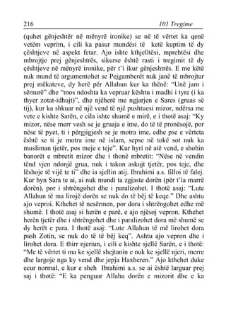 216 101 Tregime 
(quhet gënjeshtër në mënyrë ironike) se në të vërtet ka qenë vetëm veprim, i cili ka pasur mundësi të ketë kuptim të dy çështjeve në aspekt fetar. Ajo ishte kthjelltësi, mprehtësi dhe mbrojtje prej gënjeshtrës, sikurse është rasti i tregimit të dy çështjeve në mënyrë ironike, për t’i ikur gënjeshtrës. E me këtë nuk mund të argumentohet se Pejgamberët nuk janë të mbrojtur prej mëkateve, dy herë për Allahun kur ka thënë: “Unë jam i sëmurë” dhe “mos ndoshta ka vepruar kështu i madhi i tyre (i ka thyer zotat-idhujt)”, dhe njëherë me ngjarjen e Sares (gruas së tij), kur ka shkuar në një vend të një pushtuesi mizor, ndërsa me vete e kishte Sarën, e cila ishte shumë e mirë, e i thotë asaj: “Ky mizor, nëse merr vesh se je gruaja e ime, do të të pronësojë, por nëse të pyet, ti i përgjigjesh se je motra ime, edhe pse e vërteta është se ti je motra ime në islam, sepse në tokë sot nuk ka musliman tjetër, pos meje e teje”. Kur hyri në atë vend, e shohin banorët e mbretit mizor dhe i thonë mbretit: “Nëse në vendin tënd vjen ndonjë grua, nuk i takon askujt tjetër, pos teje, dhe lëshoje të vijë te ti” dhe ia sjellin atij. Ibrahimi a.s. filloi të falej. Kur hyn Sara te ai, ai nuk mundi ta zgjaste dorën (për t’ia marrë dorën), por i shtrëngohet dhe i paralizohet. I thotë asaj: “Lute Allahun të ma lirojë dorën se nuk do të bëj të keqe.” Dhe ashtu ajo veproi. Kthehet të nesërmen, por dora i shtrëngohet edhe më shumë. I thotë asaj si herën e parë, e ajo njësoj vepron. Kthehet herën tjetër dhe i shtrëngohet dhe i paralizohet dora më shumë se dy herët e para. I thotë asaj: “Lute Allahun të më lirohet dora pash Zotin, se nuk do të të bëj keq”. Ashtu ajo vepron dhe i lirohet dora. E thirr njeriun, i cili e kishte sjellë Sarën, e i thotë: “Me të vërtet ti ma ke sjellë shejtanin e nuk ke sjellë njeri, merre dhe largoje nga ky vend dhe jepja Haxheren.” Ajo kthehet duke ecur normal, e kur e sheh Ibrahimi a.s. se ai është larguar prej saj i thotë: “E ka penguar Allahu dorën e mizorit dhe e ka  