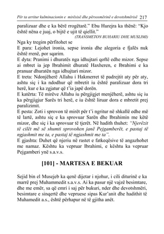 Për ta arritur kulminacionin e mirësisë dhe përsosmërinë e devotshmërisë 217 
paralizuar dhe e ka bërë rrogëtarë.” Ebu Hurejra ka thënë: “Kjo është nëna e juaj, o bijtë e ujit të qiellit.” 
(TRANSMETON BUHARIU DHE MUSLIMI) 
Nga ky tregim përfitohet se 
E para: Lejohet ironia, sepse ironia dhe alegoria e fjalës nuk është rrenë, por sqarim. 
E dyta: Pranimi i dhuratës nga idhujtari qoftë edhe mizor. Sepse ai mbret ia jep Ibrahimit dhuratë Haxheren, e Ibrahimi e ka pranuar dhuratën nga idhujtari mizor. 
E treta: Ndonjëherë Allahu i Hakmerret të padrejtit aty për aty, ashtu siç i ka ndodhur që mbretit iu është paralizuar dora tri herë, kur e ka zgjatur që t’ia japë dorën. 
E katërta: Të mirëve Allahu iu përgjigjet menjëherë, ashtu siç iu ka përgjigjur Sarës tri herë, e iu është liruar dora e mbretit prej paralizimit. 
E pesta: Zoti i sprovon të mirët për t’i ngritur në shkallë edhe më të lartë, ashtu siç e ka sprovuar Sarën dhe Ibrahimin me këtë mizor, dhe siç i ka sprovuar të tjerët. Në hadith thuhet: “Njerëzit të cilët më së shumti sprovohen janë Pejgamberët, e pastaj të ngjashmit me ta, e pastaj të ngjashmit me ta”. 
E gjashta: Duhet që njeriu në rastet e fatkeqësive të angazhohet me namaz. Kështu ka vepruar Ibrahimi, e kështu ka vepruar Pejgamberi ynë s.a.v.s. 
[101] - MARTESA E BEKUAR 
Sejid bin el Musejeb ka qenë dijetar i njohur, i cili diturinë e ka marrë prej Muhammedit s.a.v.s. Ai ka pasur një vajzë besimtare, dhe me emër, sa që emri i saj për bukuri, nder dhe devotshmëri, besimtare e sinqertë dhe vepruese sipas Kur’anit dhe hadithit të Muhamedit a.s., është përhapur në të gjitha anët.  
