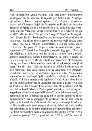 218 101 Tregime 
Kur Hisham bin Abdul Maliku, i cili ishte Emir i besimtarëve, ka dëgjuar për të, dëshiroi ta fejonte për djalin e tij. Ai dërgoi një mësit te babai i saj në qytetin e të Dërguarit të Allahut s.a.v.s. për t’i treguar Sejid bin Musejebit se Emiri i besimtarëve dëshiron ta fejojë djalin e vet me bijën e tij. Sejid bin Musejebi i thotë mësitit: “Tregoji Emirit të besimtarëve se e refuzoj një gjë të tillë”. Mësiti i tha: “Po, për çfarë arsye?” Sejid bin Musejed i tha: “Sepse, Emiri i besimtarëve nuk ka biografi të mirë dhe të lavdëruar.” Në fillim mësiti tenton me metodologji dinake duke i thënë: “Si po e refuzon sundimtarin, i cili ka famë, emër, reputacion dhe pasuri?! A po e refuzon sundimtarin, Emir i besimtarëve?” Sejid bin Musejeb i kundërpërgjigjet: “Pasi që për Allahun, e tërë bota nuk ka peshë as sa një fletë e mizës, atëherë sundimtari, Emiri i besimtarëve, sa është i rëndë në fletën e asaj mize?!” Mësiti i thotë me kërcënim: “Frikësohem për ty, se Emiri i besimtarëve mund të të shkaktojë ndonjë të keqe.” Sejidi i tha: “Nuk ka dyshim se Allahu i mbron ata, të cilët besojnë.” Pas kësaj Sejidi u ul në Xhaminë e të Dërguarit të Allahut s.a.v.s për të vazhduar ligjëratat e tij. Në mesin e studentëve ka qenë një djalë i pashëm, modest, i quajtur Eba Vedati. Ai kishte munguar në ligjërata tri ditë. Kur e sheh Sejidi që veç kishte ardhur për të vazhduar mësimin, e pyeti: “Ku ishe që tri ditë o Eba Vedaa?” Ebu Vedaa i tha: “O profesori im! Më ka vdekur bashkëshortja, Zoti e pastë mëshiruar, e kam qenë i angazhuar në pritje të ngushëllimeve.” “Kjo është me vend, por përse nuk na ke lajmëruar që edhe ne të kishim ardhur te ti për ngushëllime?” Ai iu përgjigj: “O profesori im, të kam lënë të qetë, që të vazhdosh këshillimet dhe thirrjen në rrugë të Allahut ty dhe muslimanët tjerë, sepse e di se kjo është më e drejtë dhe më prioritare, se sa të ishe angazhuar për ngushëllime tek unë.” Për këtë mirëkuptim Sejid e falënderoi dhe pastaj e pyeti: “Po a je martuar pastaj?” “Jo, o profesori im.” “Por, pse? A nuk e di  