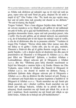 Për ta arritur kulminacionin e mirësisë dhe përsosmërinë e devotshmërisë 219 
se Allahu nuk dëshiron që ndonjëri nga ne të rrijë një natë pa grua, sepse nëse një natë flenë pa grua, shejtani fle në anën e majtë të tij?” Ebu Vedaa i tha: “Po, kush ma jep vajzën mua, kur unë në jetën time nuk posedoj më shumë se tre dërhem.” “Po unë të martoj, tha Sejidi.” 
Tregon Vedaati: “Kur e kam dëgjuar Sejidin duke thënë “unë” në vetvete mendova se ky Shejh ka për qëllim të më ndihmojë me pak të holla, që ta gjej një bashkëshorte, e cila përshtatet me gjendjen ekonomike timen, sepse unë nuk posedoja pasuri, isha i varfër. Ose ka për qëllim, që në ndonjë mënyrë, me autoritetin e tij, do të hulumtojë për të më fejuar me ndonjë vajzë të varfër, e cila do të dëshironte dhe do ta pranonte ofertën.” Vazhdon të tregoj Ebu Vedaati: “Derisa ishim duke falur namaz nate dhe më dukej se të gjitha i kisha afër, çka ka në qiej, melekët, Xhenetet e firdevsit dhe që të gjitha thurnin vargje për mua, e pashë Sejidin, i cili e drejtoi dorën në drejtimin tim dhe para të pranishmëve në Xhaminë e të Dërguarit të Allahut s.a.v.s. dhe pasi filloi me “Bismil-lah” fjalimin, e lavdëroi Allahun e Lartmadhëruar, dërgoi salavate për të Dërguarin e Allahut s.a.v.s. dhe tha: “Dëshmoj para këtij xhemati muslimanë se Sejid bin Musejeb e marton bijën e tij fisnike filanen me Ebu Vedaatin, sipas Librit të Allahut dhe Sunetit të Dërguarit të Allahut s.a.v.s. me shumë të mehrit tre dërhem. Pastaj, e përfundoi fjalimin duke dërguar salavate për të Dërguarin e Allahut s.a.v.s. dhe na dëshiroi fat dhe lumturi në jetë. Pastaj, u ul i nderuari ynë Sejid duke na sqaruar kuptimin e hadithit të të Dërguarit të Allahut s.a.v.s.: “Kush martohet me një femër për shkak pasurisë, atij i shtohet varfëria. Kush martohet me një femër për shkaqe bukurie, Allahu do ta përulë dhe do ta nënçmoj. Kush martohet me një femër për shkak fisi, ai do të jetë i turpëruar. Kush martohet me një femër për shkak se ajo është fetare, Allahu do ta bekojë atë çift bashkëshortor”.  