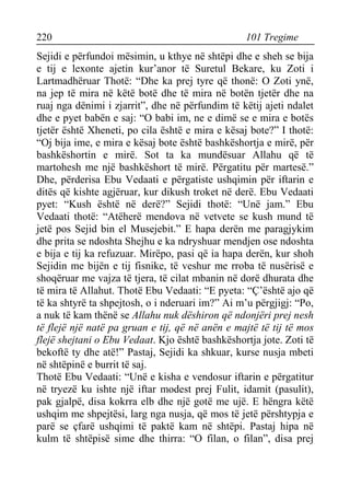 220 101 Tregime 
Sejidi e përfundoi mësimin, u kthye në shtëpi dhe e sheh se bija e tij e lexonte ajetin kur’anor të Suretul Bekare, ku Zoti i Lartmadhëruar Thotë: “Dhe ka prej tyre që thonë: O Zoti ynë, na jep të mira në këtë botë dhe të mira në botën tjetër dhe na ruaj nga dënimi i zjarrit”, dhe në përfundim të këtij ajeti ndalet dhe e pyet babën e saj: “O babi im, ne e dimë se e mira e botës tjetër është Xheneti, po cila është e mira e kësaj bote?” I thotë: “Oj bija ime, e mira e kësaj bote është bashkëshortja e mirë, për bashkëshortin e mirë. Sot ta ka mundësuar Allahu që të martohesh me një bashkëshort të mirë. Përgatitu për martesë.” Dhe, përderisa Ebu Vedaati e përgatiste ushqimin për iftarin e ditës që kishte agjëruar, kur dikush troket në derë. Ebu Vedaati pyet: “Kush është në derë?” Sejidi thotë: “Unë jam.” Ebu Vedaati thotë: “Atëherë mendova në vetvete se kush mund të jetë pos Sejid bin el Musejebit.” E hapa derën me paragjykim dhe prita se ndoshta Shejhu e ka ndryshuar mendjen ose ndoshta e bija e tij ka refuzuar. Mirëpo, pasi që ia hapa derën, kur shoh Sejidin me bijën e tij fisnike, të veshur me rroba të nusërisë e shoqëruar me vajza të tjera, të cilat mbanin në dorë dhurata dhe të mira të Allahut. Thotë Ebu Vedaati: “E pyeta: “Ç’është ajo që të ka shtyrë ta shpejtosh, o i nderuari im?” Ai m’u përgjigj: “Po, a nuk të kam thënë se Allahu nuk dëshiron që ndonjëri prej nesh të flejë një natë pa gruan e tij, që në anën e majtë të tij të mos flejë shejtani o Ebu Vedaat. Kjo është bashkëshortja jote. Zoti të bekoftë ty dhe atë!” Pastaj, Sejidi ka shkuar, kurse nusja mbeti në shtëpinë e burrit të saj. 
Thotë Ebu Vedaati: “Unë e kisha e vendosur iftarin e përgatitur në tryezë ku ishte një iftar modest prej Fulit, idamit (pasulit), pak gjalpë, disa kokrra elb dhe një gotë me ujë. E hëngra këtë ushqim me shpejtësi, larg nga nusja, që mos të jetë përshtypja e parë se çfarë ushqimi të paktë kam në shtëpi. Pastaj hipa në kulm të shtëpisë sime dhe thirra: “O filan, o filan”, disa prej  