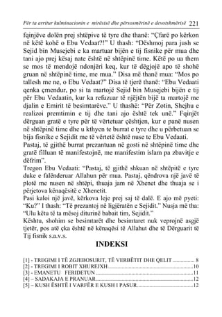 Për ta arritur kulminacionin e mirësisë dhe përsosmërinë e devotshmërisë 221 
fqinjëve dolën prej shtëpive të tyre dhe thanë: “Çfarë po kërkon në këtë kohë o Ebu Vedaat?!” U thash: “Dëshmoj para jush se Sejid bin Musejebi e ka martuar bijën e tij fisnike për mua dhe tani ajo prej kësaj nate është në shtëpinë time. Këtë po ua them se mos të mendojë ndonjëri keq, kur të dëgjojë apo të shohë gruan në shtëpinë time, me mua.” Disa më thanë mua: “Mos po tallesh me ne, o Ebu Vedaat?” Disa të tjerë thanë: “Ebu Vedaati qenka çmendur, po si ta martojë Sejid bin Musejebi bijën e tij për Ebu Vedaatin, kur ka refuzuar të njëjtën bijë ta martojë me djalin e Emirit të besimtarëve.” U thashë: “Për Zotin, Shejhu e realizoi premtimin e tij dhe tani ajo është tek unë.” Fqinjët dërguan gratë e tyre për të vërtetuar çështjen, kur e panë nusen në shtëpinë time dhe u kthyen te burrat e tyre dhe u përbetuan se bija fisnike e Sejidit me të vërtetë është nuse te Ebu Vedaati. 
Pastaj, të gjithë burrat prezantuan në gosti në shtëpinë time dhe gratë filluan të manifestojnë, me manifestim islam pa zbavitje e dëfrim”. 
Tregon Ebu Vedaati: “Pastaj, të gjithë shkuan në shtëpitë e tyre duke e falënderuar Allahun për mua. Pastaj, qëndrova një javë të plotë me nusen në shtëpi, thuaja jam në Xhenet dhe thuaja se i përjetova kënaqësitë e Xhenetit. 
Pasi kaloi një javë, kërkova leje prej saj të dalë. E ajo më pyeti: “Ku?” I thash: “Të prezantoj në ligjëratën e Sejidit.” Nusja më tha: “Ulu këtu të ta mësoj diturinë babait tim, Sejidit.” 
Kështu, shohim se besimtarët dhe besimtaret nuk veprojnë asgjë tjetër, pos atë çka është në kënaqësi të Allahut dhe të Dërguarit të Tij fisnik s.a.v.s. 
INDEKSI 
[1] - TREGIMI I TË ZGJEBOSURIT, TË VERBËTIT DHE QELIT ................ 8 
[2] - TREGIMI I ROBIT XHUREJXH..............................................................10 
[3] - EMANETU FERIDETUN .......................................................................11 
[4] – SADAKAJA E PRANUAR.......................................................................12 
[5] – KUSH ËSHTË I VARFËR E KUSH I PASUR.........................................12  