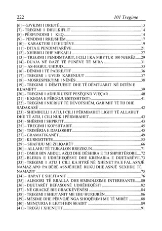 222 101 Tregime 
[6] – GJYKIMI I DREJTË.................................................................................13 
[7] - TREGIMI I DHULKIFLIT ......................................................................14 
[8] - PËRFUNDIMI I KEQ.............................................................................14 
[9] – PENDIMI I RREJSHËM...........................................................................17 
[10] – KARAKTERI I JEHUDËVE...................................................................19 
[11] - DITA E PENDIMTARËVE.....................................................................21 
[12] - XHIBRILI DHE MEKAILI .....................................................................27 
[13] – TREGIMI I PENDIMTARIT, I CILI I KA MBYTUR 100 NJERËZ.....29 
[14] - DUAJA NË BAZË TË PUNËVE TË MIRA .....................................31 
[15] – AS-HABUL UHDUD..............................................................................33 
[16] - DËNIMI I TË PADREJTIT .....................................................................36 
[17] - TREGIMI i UVEJS KARENIJUT ........................................................37 
[18] – MOSRESPEKTIMI I NËNËS.................................................................38 
[19] - TREGIMI I DËMTUESIT DHE TË DËMTUARIT NË DITËN E KIJAMETT ........................................................................................................39 
[20] - TREGIMI I ADHURUESIT PESËQIND VJEÇAR ................................40 
[21] - E KEQJA E PËRGOJUESIT(SHTISIT) ..................................................41 
[22] - TREGIMI I NJERIUT TË DEVOTSHËM, GABIMIT TË TIJ DHE SADAKASË ......................................................................................................42 
[23] - SHEMBULLI I ATIJ, I CILI I PËRMBAHET LIGJIT TË ALLAHUT DHE TË ATIJ, I CILI NUK I PËRMBAHET....................................................43 
[24] - SHËRIMI I SHPIRTIT.............................................................................43 
[25] – TREGIMI I KOPSHTARIT.....................................................................45 
[26] - TRIMËRIA E DJALOSHIT.....................................................................45 
[27] - GRAMATIKANËT..................................................................................49 
[28] - KURIOZITETE........................................................................................53 
[29] – SHAFIIJU ME ZILIQARËT ...................................................................66 
[30] – ALLAHU TË TEJKALON RREZIKUN.................................................71 
[31] - OMER BIN ABDUL AZIZI DHE DËSHIRA E TIJ SHPIRTËRORE....72 
[32] - BLERJA E UDHËHEQËSVE DHE KRENARIA E DIJETARËVE.73 
[33] - TREGIMI I ATIJ I CILI KA HYRË NË XHENET PA E FAL ASNJË NAMAZ APO PA BËRË ASNJËHERË RUKU DHE ASNJË SEXHDE TË NAMAZIT .........................................................................................................75 
[34] – HAPAT E SHEJTANIT ..........................................................................76 
[35] - ALEGORI TË RRALLA DHE SIMBOLIZIME INTERESANTE......80 
[36] - DIJETARËT BEFASOJNË UDHËHEQËSIT .......................................82 
[37] - NË GRACKË BIE GRACKËVËNËSI ....................................................84 
[38] - TREGIMI I SHEJTANIT ME EBU HUREJRËN....................................86 
[39] - MËSIME DHE PËRVOJË NGA SHOQËRIMI ME TË MIRËT ............88 
[40] - MENÇURIA E LEJTH BIN SEADIT .....................................................89 
[41] - TREGU I XHENETIT..............................................................................91  
