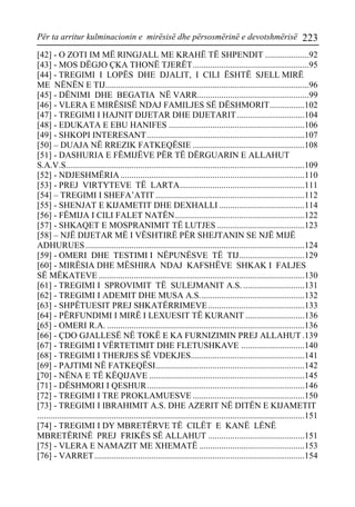 Për ta arritur kulminacionin e mirësisë dhe përsosmërinë e devotshmërisë 223 
[42] - O ZOTI IM MË RINGJALL ME KRAHË TË SHPENDIT ....................92 
[43] - MOS DËGJO ÇKA THONË TJERËT.....................................................95 
[44] - TREGIMI I LOPËS DHE DJALIT, I CILI ËSHTË SJELL MIRË ME NËNËN E TIJ.............................................................................................96 
[45] - DËNIMI DHE BEGATIA NË VARR...................................................99 
[46] - VLERA E MIRËSISË NDAJ FAMILJES SË DËSHMORIT................102 
[47] - TREGIMI I HAJNIT DIJETAR DHE DIJETARIT...............................104 
[48] - EDUKATA E EBU HANIFES ..............................................................106 
[49] - SHKOPI INTERESANT........................................................................107 
[50] – DUAJA NË RREZIK FATKEQËSIE ...................................................108 
[51] - DASHURIA E FËMIJËVE PËR TË DËRGUARIN E ALLAHUT S.A.V.S.............................................................................................................109 
[52] - NDJESHMËRIA....................................................................................110 
[53] - PREJ VIRTYTEVE TË LARTA.........................................................111 
[54] – TREGIMI I SHEFA’ATIT ....................................................................112 
[55] - SHENJAT E KIJAMETIT DHE DEXHALLI .......................................114 
[56] - FËMIJA I CILI FALET NATËN...........................................................122 
[57] - SHKAQET E MOSPRANIMIT TË LUTJES ........................................123 
[58] – NJË DIJETAR MË I VËSHTIRË PËR SHEJTANIN SE NJË MIJË ADHURUES....................................................................................................124 
[59] - OMERI DHE TESTIMI I NËPUNËSVE TË TIJ..............................129 
[60] - MIRËSIA DHE MËSHIRA NDAJ KAFSHËVE SHKAK I FALJES SË MËKATEVE ..............................................................................................130 
[61] - TREGIMI I SPROVIMIT TË SULEJMANIT A.S. ............................131 
[62] - TREGIMI I ADEMIT DHE MUSA A.S................................................132 
[63] - SHPËTUESIT PREJ SHKATËRRIMEVE............................................133 
[64] - PËRFUNDIMI I MIRË I LEXUESIT TË KURANIT ...........................136 
[65] - OMERI R.A. ..........................................................................................136 
[66] - ÇDO GJALLESË NË TOKË E KA FURNIZIMIN PREJ ALLAHUT .139 
[67] - TREGIMI I VËRTETIMIT DHE FLETUSHKAVE .............................140 
[68] - TREGIMI I THERJES SË VDEKJES....................................................141 
[69] - PAJTIMI NË FATKEQËSI....................................................................142 
[70] - NËNA E TË KËQIJAVE .......................................................................145 
[71] - DËSHMORI I QESHUR........................................................................146 
[72] - TREGIMI I TRE PROKLAMUESVE ...................................................150 
[73] - TREGIMI I IBRAHIMIT A.S. DHE AZERIT NË DITËN E KIJAMETIT ..........................................................................................................................151 
[74] - TREGIMI I DY MBRETËRVE TË CILËT E KANË LËNË MBRETËRINË PREJ FRIKËS SË ALLAHUT ............................................151 
[75] - VLERA E NAMAZIT ME XHEMATË ................................................153 
[76] - VARRET................................................................................................154  