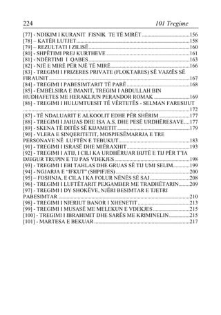 224 101 Tregime 
[77] - NDIKIM I KURANIT FISNIK TE TË MIRËT...................................156 
[78] – KATËR LUTJET...................................................................................158 
[79] – REZULTATI I ZILISË..........................................................................160 
[80] - SHPËTIMI PREJ KURTHEVE .............................................................161 
[81] - NDËRTIMI I QABES..........................................................................163 
[82] - NJË E MIRË PËR NJË TË MIRË..........................................................166 
[83] - TREGIMI I FRIZERES PRIVATE (FLOKTARES) SË VAJZËS SË FIRAUNIT .......................................................................................................167 
[84] - TREGIMI I PABESIMTARIT TË PARË..............................................168 
[85] - ËMBËLSIRA E IMANIT, TREGIM I ABDULLAH BIN HUDHAFETES ME HERAKLIUN PERANDOR ROMAK ..........................169 
[86] - TREGIMI I HULUMTUESIT TË VËRTETËS - SELMAN FARESIJUT ..........................................................................................................................172 
[87] - TË NDALUARIT E ALKOOLIT EDHE PËR SHËRIM ......................177 
[88] - TREGIMI I JAHJAS DHE ISA A.S. DHE PESË URDHËRESAVE....177 
[89] - SKENA TË DITËS SË KIJAMETIT.....................................................179 
[90] - VLERA E SINQERITETIT, MOSPJESËMARRJA E TRE PERSONAVE NË LUFTËN E TEBUKUT....................................................183 
[91] - TREGIMI I ISRASË DHE MIËRAXHIT..............................................193 
[92] - TREGIMI I ATIJ, I CILI KA URDHËRUAR BIJTË E TIJ PËR T’IA DJEGUR TRUPIN E TIJ PAS VDEKJES.......................................................198 
[93] - TREGIMI I EBI TAHLAS DHE GRUAS SË TIJ UMI SELIM............199 
[94] - NGJARJA E “IFKUT” (SHPIFJES) ......................................................200 
[95] – FOSHNJA, E CILA I KA FOLUR NËNËS SË SAJ .............................208 
[96] - TREGIMI I LUFTËTARIT PEJGAMBER ME TRADHËTARIN........209 
[97] - TREGIMI I DY SHOKËVE, NJËRI BESIMTAR E TJETRI PABESIMTAR ................................................................................................210 
[98] - TREGIMI I NJERIUT BANOR I XHENETIT......................................213 
[99] - TREGIMI I MUSASË ME MELEKUN E VDEKJES...........................215 
[100] - TREGIMI I IBRAHIMIT DHE SARËS ME KRIMINELIN...............215 
[101] - MARTESA E BEKUAR......................................................................217  