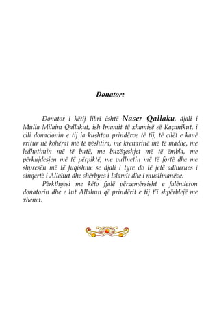 Donator: 
Donator i këtij libri është Naser Qallaku, djali i Mulla Milaim Qallakut, ish Imamit të xhamisë së Kaçanikut, i cili donacionin e tij ia kushton prindërve të tij, të cilët e kanë rritur në kohërat më të vështira, me krenarinë më të madhe, me ledhatimin më të butë, me buzëqeshjet më të ëmbla, me përkujdesjen më të përpiktë, me vullnetin më të fortë dhe me shpresën më të fuqishme se djali i tyre do të jetë adhurues i sinqertë i Allahut dhe shërbyes i Islamit dhe i muslimanëve. 
Përkthyesi me këto fjalë përzemërsisht e falënderon donatorin dhe e lut Allahun që prindërit e tij t’i shpërblejë me xhenet. 