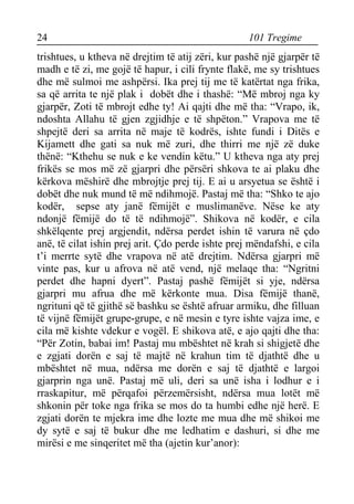 24 101 Tregime 
trishtues, u ktheva në drejtim të atij zëri, kur pashë një gjarpër të madh e të zi, me gojë të hapur, i cili frynte flakë, me sy trishtues dhe më sulmoi me ashpërsi. Ika prej tij me të katërtat nga frika, sa që arrita te një plak i dobët dhe i thashë: “Më mbroj nga ky gjarpër, Zoti të mbrojt edhe ty! Ai qajti dhe më tha: “Vrapo, ik, ndoshta Allahu të gjen zgjidhje e të shpëton.” Vrapova me të shpejtë deri sa arrita në maje të kodrës, ishte fundi i Ditës e Kijamett dhe gati sa nuk më zuri, dhe thirri me një zë duke thënë: “Kthehu se nuk e ke vendin këtu.” U ktheva nga aty prej frikës se mos më zë gjarpri dhe përsëri shkova te ai plaku dhe kërkova mëshirë dhe mbrojtje prej tij. E ai u arsyetua se është i dobët dhe nuk mund të më ndihmojë. Pastaj më tha: “Shko te ajo kodër, sepse aty janë fëmijët e muslimanëve. Nëse ke aty ndonjë fëmijë do të të ndihmojë”. Shikova në kodër, e cila shkëlqente prej argjendit, ndërsa perdet ishin të varura në çdo anë, të cilat ishin prej arit. Çdo perde ishte prej mëndafshi, e cila t’i merrte sytë dhe vrapova në atë drejtim. Ndërsa gjarpri më vinte pas, kur u afrova në atë vend, një melaqe tha: “Ngritni perdet dhe hapni dyert”. Pastaj pashë fëmijët si yje, ndërsa gjarpri mu afrua dhe më kërkonte mua. Disa fëmijë thanë, ngrituni që të gjithë së bashku se është afruar armiku, dhe filluan të vijnë fëmijët grupe-grupe, e në mesin e tyre ishte vajza ime, e cila më kishte vdekur e vogël. E shikova atë, e ajo qajti dhe tha: “Për Zotin, babai im! Pastaj mu mbështet në krah si shigjetë dhe e zgjati dorën e saj të majtë në krahun tim të djathtë dhe u mbështet në mua, ndërsa me dorën e saj të djathtë e largoi gjarprin nga unë. Pastaj më uli, deri sa unë isha i lodhur e i rraskapitur, më përqafoi përzemërsisht, ndërsa mua lotët më shkonin për toke nga frika se mos do ta humbi edhe një herë. E zgjati dorën te mjekra ime dhe lozte me mua dhe më shikoi me dy sytë e saj të bukur dhe me ledhatim e dashuri, si dhe me mirësi e me sinqeritet më tha (ajetin kur’anor):  