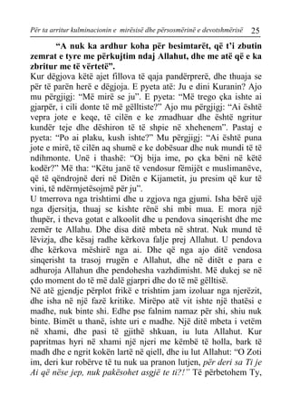 Për ta arritur kulminacionin e mirësisë dhe përsosmërinë e devotshmërisë 25 
“A nuk ka ardhur koha për besimtarët, që t’i zbutin zemrat e tyre me përkujtim ndaj Allahut, dhe me atë që e ka zbritur me të vërtetë”. 
Kur dëgjova këtë ajet fillova të qaja pandërprerë, dhe thuaja se për të parën herë e dëgjoja. E pyeta atë: Ju e dini Kuranin? Ajo mu përgjigj: “Më mirë se ju”. E pyeta: “Më trego çka ishte ai gjarpër, i cili donte të më gëlltiste?” Ajo mu përgjigj: “Ai është vepra jote e keqe, të cilën e ke zmadhuar dhe është ngritur kundër teje dhe dëshiron të të shpie në xhehenem”. Pastaj e pyeta: “Po ai plaku, kush ishte?” Mu përgjigj: “Ai është puna jote e mirë, të cilën aq shumë e ke dobësuar dhe nuk mundi të të ndihmonte. Unë i thashë: “Oj bija ime, po çka bëni në këtë kodër?” Më tha: “Këtu janë të vendosur fëmijët e muslimanëve, që të qëndrojnë deri në Ditën e Kijametit, ju presim që kur të vini, të ndërmjetësojmë për ju”. 
U tmerrova nga trishtimi dhe u zgjova nga gjumi. Isha bërë ujë nga djersitja, thuaj se kishte rënë shi mbi mua. E mora një thupër, i theva gotat e alkoolit dhe u pendova sinqerisht dhe me zemër te Allahu. Dhe disa ditë mbeta në shtrat. Nuk mund të lëvizja, dhe kësaj radhe kërkova falje prej Allahut. U pendova dhe kërkova mëshirë nga ai. Dhe që nga ajo ditë vendosa sinqerisht ta trasoj rrugën e Allahut, dhe në ditët e para e adhuroja Allahun dhe pendohesha vazhdimisht. Më dukej se në çdo moment do të më dalë gjarpri dhe do të më gëlltisë. 
Në atë gjendje përplot frikë e trishtim jam izoluar nga njerëzit, dhe isha në një fazë kritike. Mirëpo atë vit ishte një thatësi e madhe, nuk binte shi. Edhe pse falnim namaz për shi, shiu nuk binte. Bimët u thanë, ishte uri e madhe. Një ditë mbeta i vetëm në xhami, dhe pasi të gjithë shkuan, iu luta Allahut. Kur papritmas hyri në xhami një njeri me këmbë të holla, bark të madh dhe e ngrit kokën lartë në qiell, dhe iu lut Allahut: “O Zoti im, deri kur robërve të tu nuk ua pranon lutjen, për deri sa Ti je Ai që nëse jep, nuk pakësohet asgjë te ti?!” Të përbetohem Ty,  