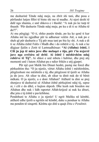 26 101 Tregime 
me dashurinë Tënde ndaj meje, na zbrit shi tani, dhe posa e përfundoi lutjen filloi të binte shi me të madhe. Ai njeri deshi të dalë nga xhamia, e unë shkova e i thashë: “A nuk po ke turp të thuash: ‘Për dashurin Tënde ndaj meje, po ku e di ti se Allahu të do?!”. 
Ai mu përgjigj: “O ti, shiko punën tënde, po ku ke qenë ti kur Allahu më ka zgjedhur për ta adhuruar vetëm Atë, a nuk po e sheh që për dashurin e Tij për mua tani po bie ky shi. A nuk e di ti se Allahu është Falës i Madh dhe i do robërit e tij. A nuk e ke dëgjuar fjalën e Zotit të Lartmadhëruar: “Ai (Allahu) është, i Cili ju jep të mira juve dhe melaqet e tija, për t’iu nxjerrë juve nga errësira në dritë. Ai është i mëshirshëm ndaj robërve të Tij”. Ai shkoi e unë mbeta i habitur, dhe prej atij momenti unë i lutem Allahut pa e ndier frikën e atij gjarpri. 
Për një çast Malik bin Dinari heshti, pastaj me forcë dhe përkushtim tha: “O ju njerëz, vërtet Allahu është i mëshirshëm, përgëzohuni me mëshirën e tij, dhe përgëzoni të tjerët se Allahu ju do juve. Ah sikur ta dini, ah sikur ta dinit nuk do të bënit mëkate. O ju njerëz, a e doni Allahun? Atëherë ta dini se prej shenjave të dashurisë së Allahut është përkujtimi ndaj tij, sepse ai, i cili e do dikë, e kujton shpesh. Dhe kush nuk bisedon me Allahun dhe nuk i lidh raportet Allah-krijesë ai nuk ka dituri, dhe jeta e tij është e pavlefshme. 
Pendohuni te Allahu o ju njerëz! U ngrit Maliku në këmbë, atëherë edhe tjerët u ngritën në këmbë, duke u penduar te Allahu me pendim të sinqertë. Kështu ajo ditë u quajt Dita e Pendimit.  
