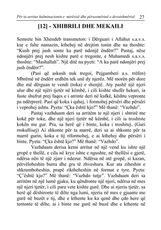 Për ta arritur kulminacionin e mirësisë dhe përsosmërinë e devotshmërisë 27 
[12] - XHIBRILI DHE MEKAILI 
Semrete bin Xhendeb transmeton: i Dërguari i Allahut s.a.v.s. kur e falte namazin, kthehej në drejtim tonin dhe na thoshte: “Kush prej jush sonte ka parë ndonjë ëndërr?” Pastaj, nëse ndonjëri prej nesh kishte parë e tregonte, e Muhamedi s.a.v.s. thoshte: “Mashallah”. Një ditë na pyeti: “A ka parë ndonjëri prej jush ëndërr?”. 
(Pasi që askush nuk tregoi, Pejgamberi a.s. rrëfen) Mbrëmë në ëndërr erdhën tek unë dy njerëz. Më morën për dore dhe më dërguan te vendi (toka) e shenjtë. Aty pashë një njeri ulur dhe një njëri tjetër në këmbë, i cili kishte shufër hekuri, ia fuste shufrat prej faqes e i arrinte deri në kafkë, kështu vepronte pa ndërprerë. Pasi që koka i qahej, i formohej përsëri dhe përsëri i veprohej ashtu. Pyeta: “Çka është kjo?” Më thanë: “Vazhdo”. 
Pastaj vazhduam deri sa arritëm te një njeri i shtrirë me kokë për toke, dhe një njeri tjetër në këmbë, i cili ia troshiste kokën me gur. Pra, sa herë që i binte, koka i troshitej. (Guri rrokullisej) Ai shkonte për ta marrë, deri sa ai shkonte për ta marrë gurin, koka e tij riformohej, e ai kthehej dhe përsëri i binte. Pyeta: “Çka është kjo?” Më thanë: “Vazhdo”. 
Vazhduam derisa kemi arritur në një vend ku ishte një gropë e thellë, e cila në krye ishte e ngushte, në thellësi e gjerë, ndërsa nën të një zjarr i ndezur. Ndërsa në atë gropë, si kazan, përvëloheshin burra dhe gra të zhveshura. Kur ata ziheshin e shkrumboheshin, prapë riktheheshin në format e tyre. Pyeta: “Ç’është kjo?” Më thanë: “Vazhdo tutje”. Vazhduam deri sa arritëm në një lumë gjaku, ku qëndronte një njeri, ndërsa në mes një njeri tjetër, i cili para vete kishte gurë. Dhe ai njeriu tjetër, sa herë që dëshironte të dilte nga lumi, njeriu në mes e gjuante me gurë në buzët e tij, dhe e kthente ku ka qenë dhe çdo here që tentonte të dilte, ai i binte me gurë në buzë dhe e kthente në  