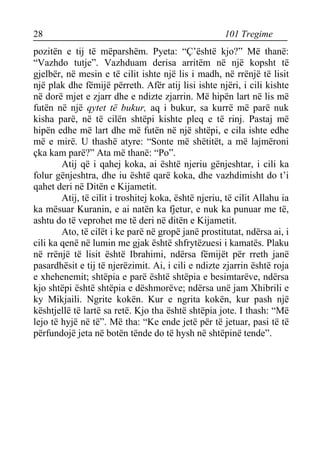 28 101 Tregime 
pozitën e tij të mëparshëm. Pyeta: “Ç’është kjo?” Më thanë: “Vazhdo tutje”. Vazhduam derisa arritëm në një kopsht të gjelbër, në mesin e të cilit ishte një lis i madh, në rrënjë të lisit një plak dhe fëmijë përreth. Afër atij lisi ishte njëri, i cili kishte në dorë mjet e zjarr dhe e ndizte zjarrin. Më hipën lart në lis më futën në një qytet të bukur, aq i bukur, sa kurrë më parë nuk kisha parë, në të cilën shtëpi kishte pleq e të rinj. Pastaj më hipën edhe më lart dhe më futën në një shtëpi, e cila ishte edhe më e mirë. U thashë atyre: “Sonte më shëtitët, a më lajmëroni çka kam parë?” Ata më thanë: “Po”. 
Atij që i qahej koka, ai është njeriu gënjeshtar, i cili ka folur gënjeshtra, dhe iu është qarë koka, dhe vazhdimisht do t’i qahet deri në Ditën e Kijametit. 
Atij, të cilit i troshitej koka, është njeriu, të cilit Allahu ia ka mësuar Kuranin, e ai natën ka fjetur, e nuk ka punuar me të, ashtu do të veprohet me të deri në ditën e Kijametit. 
Ato, të cilët i ke parë në gropë janë prostitutat, ndërsa ai, i cili ka qenë në lumin me gjak është shfrytëzuesi i kamatës. Plaku në rrënjë të lisit është Ibrahimi, ndërsa fëmijët për rreth janë pasardhësit e tij të njerëzimit. Ai, i cili e ndizte zjarrin është roja e xhehenemit; shtëpia e parë është shtëpia e besimtarëve, ndërsa kjo shtëpi është shtëpia e dëshmorëve; ndërsa unë jam Xhibrili e ky Mikjaili. Ngrite kokën. Kur e ngrita kokën, kur pash një kështjellë të lartë sa retë. Kjo tha është shtëpia jote. I thash: “Më lejo të hyjë në të”. Më tha: “Ke ende jetë për të jetuar, pasi të të përfundojë jeta në botën tënde do të hysh në shtëpinë tende”.  