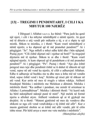 Për ta arritur kulminacionin e mirësisë dhe përsosmërinë e devotshmërisë 29 
[13] – TREGIMI I PENDIMTARIT, I CILI I KA MBYTUR 100 NJERËZ 
I Dërguari i Allahut s.a.v.s. ka thënë: “Para jush ka qenë një njeri, i cili i ka mbytur nëntëdhjetë e nëntë njerëz. Ai pyet më të diturin e atij vendi për mëkatin e tij, e ai e shpie te një mistik. Shkon te mistiku, e i thotë: “Kam vrarë nëntëdhjetë e nëntë njerëz, a ka shpresë që të më pranohet pendimi?” Ai i përgjigjet: “Jo”. Nga mllefi e mbyt edhe këtë dhe i bën njëqind. Pastaj pyet: “Cili është dijetari më i njohur në botë?” Ia tregojnë dijetarin më të njohur. Shkon te ai dhe i thotë: “Kam vrarë njëqind njerëz. A kam shpresë që të pendohem e të më pranohet pendimi?” Ai i përgjigjet: “Po”. Pastaj i thotë: “Ajo çka është pengesë mes teje dhe pendimit është se ti duhet të shkosh në një vend, sepse në atë vend ka njerëz, të cilët e adhurojnë Allahun. Edhe ti adhuroje së bashku me ta dhe mos u kthe më në vendin tënd, sepse është vend i keq”. Kështu që niset për të shkuar në atë vend. Kur arrin në mes të rrugës e takon vdekja. Atëherë bisedojnë Meleku i mëshirës me Melekun e dënimit. Meleku i mëshirës thotë: “Ka ardhur i penduar, me zemër të orientuar te Allahu i Lartmadhëruar”. Meleku i dënimit thotë: “Ai kurrë nuk ka bërë ndonjëherë ndonjë punë të mirë”. Një melek në formë njeriu u afrohet atyre. Atëherë vendosin që ai të gjykojë me drejtësi. Ai u thotë: “Mateni gjatësinë në mes dy vendeve dhe shikoni se nga cili vend vendvdekja e tij është më afër”. Kur e masin gjatësinë shohin se ai është më afër vendit, për të cilin ishte nisur. Për këtë arsye e merr me vete meleku i mëshirës”. 
(Muttefekun alejhi)  