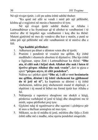 30 101 Tregime 
Në një rivajet tjetër, i cili po ashtu është sahihë thuhet: 
“Ka qenë më afër se vendi i mirë për një pëllëmbë, kështu që e regjistroi në mesin e banoreëve të tyre. 
Në një rivajet tjetër sahihë thuhet se Allahu i Lartmadhëruar e ka frymëzuar që të afrohet te vendbanimi i të mirëve dhe të largohet nga vendbanimi i keq dhe ka thënë: Mateni gjatësinë në mes dy vendeve dhe kur e matën, e panë se ishte për një pëllëmbë më afër vendbanimit të të mirëve dhe e fali. 
Nga hadithi përfitohet: 
1. Adhuruesi pa dituri e dëmton veten dhe të tjerët; 
2. Pranimi i pendimit të vrasësit me qëllim. Ky është medhhebi i shumicës absolute të dijetarëve. Dhe kjo është e ligjësuar, sepse Zoti i Lartmadhëruar ka thënë: “Dhe ata, të cilët nuk i bëjnë shok Allahut dhe nuk i luten të tjerëve përpos Allahut dhe nuk vrasin”, deri te pjesa e ajteit “përpos atyre, të cilët pendohen”. 
Ndërsa sa i përket ajteti “Dhe ai, i cili e vret besimtarin me qëllim, dënimi i tij është xhehenemi ku gjithmonë do të jetë në të”, ka kuptimin se dënimi i tij është xhehenemi, ndërsa prej xhehenemit mund të shpëtojë, e shpëtimi i tij mund të bëhet me formë tjetër kur Allahu e fal. 
3. Ndërprerja e raporteve shoqërore me shokët e këqij, përderisa vazhdojnë të jenë të këqij dhe shoqërimi me të mirët, sepse përfitohet prej tyre. 
4. Gjykimi ndaj të ngatërruarve dhe sqarimi i çështjeve për të mos u thelluar armiqësia në mes tyre. 
5. Mëkatet, sa do të mëdha të jenë, mëshira dhe falja e Zotit është edhe më e madhe, nëse njeriu pendohet sinqerisht.  
