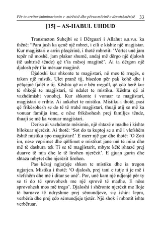 Për ta arritur kulminacionin e mirësisë dhe përsosmërinë e devotshmërisë 33 
[15] – AS-HABUL UHDUD 
Transmeton Suhejbi se i Dërguari i Allahut s.a.v.s. ka thënë: “Para jush ka qenë një mbret, i cili e kishte një magjistar. Kur magjistari e arrin pleqërinë, i thotë mbretit: ‘Vërtet unë jam tepër në moshë, jam plakur shumë, andaj më dërgo një djalosh (të ushtrisë tënde) që t’ia mësoj magjinë’. Ai ia dërgon një djalosh për t’ia mësuar magjinë. 
Djaloshi kur shkonte te magjistari, në mes të rrugës, e takon një mistik. Ulet pranë tij, bisedon për pak kohë dhe i pëlqejnë fjalët e tij. Kështu që ai e bën rregull, që çdo herë kur të shkojë te magjistari, të ndalet te mistiku. Kështu që ai vazhdimisht vonohej. Kur shkonte i vonuar te magjistari, magjistari e rrihte. Ai ankohet te mistiku. Mistiku i thotë, pasi që frikësohesh se do të të rrahë magjistari, thuaji atij se më ka vonuar familja ime, e nëse frikësohesh prej familjes tënde, thuaji se më ka vonuar magjistari. 
Derisa ai vazhdonte mësimin, një shtazë e madhe i kishte bllokuar njerëzit. Ai thotë: ‘Sot do ta kuptoj se a më i vlefshëm është mistiku apo magjistari!’ E merr një gur dhe thotë: ‘O Zoti im, nëse veprimet dhe qëllimet e mistikut janë më të mira dhe më të dashura tek Ti se të magjistarit, mbyte këtë shtazë prej duarve të mia dhe le të lirohen njerëzit’. E gjuan gurin dhe shtaza mbytet dhe njerëzit lirohen. 
Pas kësaj ngjarjeje shkon te mistiku dhe ia tregon ngjarjen. Mistiku i thotë: ‘O djalosh, prej tani e tutje ti je më i vlefshëm dhe më i ditur se unë’. Por, unë kam një ndjenjë për ty se ti do të sprovohesh me një sprovë të madhe. E nëse sprovohesh mos më trego’. Djaloshi i shëronte njerëzit me lloje të barnave të ndryshme prej sëmundjeve, siç ishin: lepra, verbëria dhe prej çdo sëmundjeje tjetër. Një shok i mbretit ishte verbëruar.  
