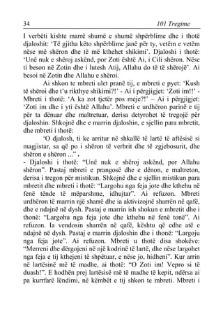 34 101 Tregime 
I verbëti kishte marrë shumë e shumë shpërblime dhe i thotë djaloshit: ‘Të gjitha këto shpërblime janë për ty, vetëm e vetëm nëse më shëron dhe të më kthehet shikimi’. Djaloshi i thotë: ‘Unë nuk e shëroj askënd, por Zoti është Ai, i Cili shëron. Nëse ti beson në Zotin dhe i lutesh Atij, Allahu do të të shërojë’. Ai besoi në Zotin dhe Allahu e shëroi. 
Ai shkon te mbreti ulet pranë tij, e mbreti e pyet: ‘Kush të shëroi dhe t’u rikthye shikimi?!’ - Ai i përgjigjet: ‘Zoti im!!’ - Mbreti i thotë: ‘A ka zot tjetër pos meje?!’ – Ai i përgjigjet: ‘Zoti im dhe i yti është Allahu’. Mbreti e urdhëron parinë e tij për ta dënuar dhe maltretuar, derisa detyrohet të tregojë për djaloshin. Shkojnë dhe e marrin djaloshin, e sjellin para mbretit, dhe mbreti i thotë: 
‘O djalosh, ti ke arritur në shkallë të lartë të aftësisë si magjistar, sa që po i shëron të verbrit dhe të zgjebosurit, dhe shëron e shëron ...” . 
- Djaloshi i thotë: “Unë nuk e shëroj askënd, por Allahu shëron”. Pastaj mbreti e prangosë dhe e dënon, e maltreton, derisa i tregon për mistikun. Shkojnë dhe e sjellin mistikun para mbretit dhe mbreti i thotë: “Largohu nga feja jote dhe kthehu në fenë tënde të mëparshme, idhujtar”. Ai refuzon. Mbreti urdhëron të marrin një sharrë dhe ia aktivizojnë sharrën në qafë, dhe e ndajnë në dysh. Pastaj e marrin ish shokun e mbretit dhe i thonë: “Largohu nga feja jote dhe kthehu në fenë tonë”. Ai refuzon. Ia vendosin sharrën në qafë, kështu që edhe atë e ndajnë në dysh. Pastaj e marrin djaloshin dhe i thonë: “Largoju nga feja jote”. Ai refuzon. Mbreti u thotë disa shokëve: “Merreni dhe dërgojeni në një kodrinë të lartë, dhe nëse largohet nga feja e tij kthejeni të shpëtuar, e nëse jo, hidheni”. Kur arrin në lartësinë më të madhe, ai thotë: “O Zoti im! Vepro si të duash!”. E hodhën prej lartësisë më të madhe të kepit, ndërsa ai pa kurrfarë lëndimi, në këmbët e tij shkon te mbreti. Mbreti i  