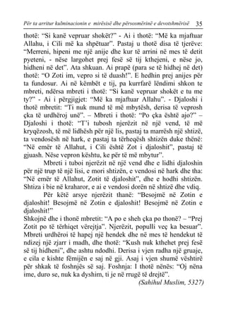 Për ta arritur kulminacionin e mirësisë dhe përsosmërinë e devotshmërisë 35 
thotë: “Si kanë vepruar shokët?” - Ai i thotë: “Më ka mjaftuar Allahu, i Cili më ka shpëtuar”. Pastaj u thotë disa të tjerëve: “Merreni, hipeni me një anije dhe kur të arrini në mes të detit pyeteni, - nëse largohet prej fesë së tij kthejeni, e nëse jo, hidheni në det”. Ata shkuan. Ai prapë (para se të hidhej në det) thotë: “O Zoti im, vepro si të duash!”. E hedhin prej anijes për ta fundosur. Ai në këmbët e tij, pa kurrfarë lëndimi shkon te mbreti, ndërsa mbreti i thotë: “Si kanë vepruar shokët e tu me ty?” - Ai i përgjigjet: “Më ka mjaftuar Allahu”. - Djaloshi i thotë mbretit: “Ti nuk mund të më mbytësh, derisa të veprosh çka të urdhëroj unë”. – Mbreti i thotë: “Po çka është ajo?” – Djaloshi i thotë: “T’i tubosh njerëzit në një vend, të më kryqëzosh, të më lidhësh për një lis, pastaj ta marrësh një shtizë, ta vendosësh në hark, e pastaj ta tërheqësh shtizën duke thënë: “Në emër të Allahut, i Cili është Zot i djaloshit”, pastaj të gjuash. Nëse vepron kështu, ke për të më mbytur”. 
Mbreti i tuboi njerëzit në një vend dhe e lidhi djaloshin për një trup të një lisi, e mori shtizën, e vendosi në hark dhe tha: “Në emër të Allahut, Zotit të djaloshit”, dhe e hodhi shtizën. Shtiza i bie në kraharor, e ai e vendosi dorën në shtizë dhe vdiq. 
Për këtë arsye njerëzit thanë: “Besojmë në Zotin e djaloshit! Besojmë në Zotin e djaloshit! Besojmë në Zotin e djaloshit!” 
Shkojnë dhe i thonë mbretit: “A po e sheh çka po thonë? – “Prej Zotit po të tërhiqet vërejtja”. Njerëzit, populli veç ka besuar”. Mbreti urdhëroi të hapej një hendek dhe në mes të hendekut të ndizej një zjarr i madh, dhe thotë: “Kush nuk kthehet prej fesë së tij hidheni”, dhe ashtu ndodhi. Derisa i vjen radha një gruaje, e cila e kishte fëmijën e saj në gji. Asaj i vjen shumë vështirë për shkak të foshnjës së saj. Foshnja: I thotë nënës: “Oj nëna ime, duro se, nuk ka dyshim, ti je në rrugë të drejtë”. 
(Sahihul Muslim, 5327)  