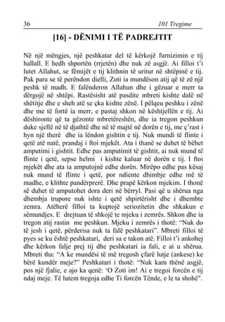 36 101 Tregime 
[16] - DËNIMI I TË PADREJTIT 
Në një mëngjes, një peshkatar del të kërkojë furnizimin e tij hallall. E hedh shportën (rrjetën) dhe nuk zë asgjë. Ai filloi t’i lutet Allahut, se fëmijët e tij klithnin të uritur në shtëpinë e tij. Pak para se të perëndon dielli, Zoti ia mundëson atij që të zë një peshk të madh. E falënderon Allahun dhe i gëzuar e merr ta dërgojë në shtëpi. Rastësisht atë pasdite mbreti kishte dalë në shëtitje dhe e sheh atë se çka kishte zënë. I pëlqeu peshku i zënë dhe me të fortë ia merr, e pastaj shkon në kështjellën e tij. Ai dëshironte që ta gëzonte mbretëreshën, dhe ia tregon peshkun duke sjellë në të djathtë dhe në të majtë në dorën e tij, me ç’rast i hyn një therë dhe ia lëndon gishtin e tij. Nuk mundi të flinte i qetë atë natë, prandaj i ftoi mjekët. Ata i thanë se duhet të bëhet amputimi i gishtit. Edhe pas amputimit të gishtit, ai nuk mund të flinte i qetë, sepse helmi i kishte kaluar në dorën e tij. I ftoi mjekët dhe ata ia amputojnë edhe dorën. Mirëpo edhe pas kësaj nuk mund të flinte i qetë, por ndiente dhimbje edhe më të madhe, e klithte pandërprerë. Dhe prapë kërkon mjekim. I thonë së duhet të amputohet dora deri në bërryl. Pasi që u shërua nga dhembja trupore nuk ishte i qetë shpirtërisht dhe i dhembte zemra. Atëherë filloi ta kuptojë seriozitetin dhe shkakun e sëmundjes. E drejtuan të shkojë te mjeku i zemrës. Shkon dhe ia tregon atij rastin me peshkun. Mjeku i zemrës i thotë: “Nuk do të jesh i qetë, përderisa nuk ta falë peshkatari”. Mbreti filloi të pyes se ku është peshkatari, deri sa e takon atë. Filloi t’i ankohej dhe kërkon falje prej tij dhe peshkatari ia fali, e ai u shërua. Mbreti tha: “A ke mundësi të më tregosh çfarë lutje (ankese) ke bërë kundër meje?” Peshkatari i thotë: “Nuk kam thënë asgjë, pos një fjalie, e ajo ka qenë: ‘O Zoti im! Ai e tregoi forcën e tij ndaj meje. Të lutem tregoja edhe Ti forcën Tënde, e le ta shohë".  