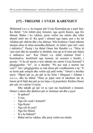Për ta arritur kulminacionin e mirësisë dhe përsosmërinë e devotshmërisë 37 
[17] - TREGIMI i UVEJS KARENIJUT 
Muhamed s.a.v.s. ka treguar për Uvejs Karenijun pa e parë fare. Ka thënë: “(Ai është) prej Jemenit, nga qyteti Karen, nga fisi Murad. Babai i ka vdekur, jeton vetëm me nënën dhe sillet shumë mirë me të. Ka qenë i sëmurë nga lepra, por e ka lut Allahun për shërim dhe e ka shëruar. Nën kraharor i kanë mbetur shenjat sikur të ishin monedha dërhemi. Ai është i pari më i miri i tabiinëve”. Pastaj i ka thënë Omer bin Hatabit r.a: “Nëse të vjen rasti dhe ke mundësi ta shohësh, lute që ai të lutet për faljen e mëkateve tua”. Kur Omeri r.a. është emëruar Emir i besimtarëve, haxhilerët nga Jemeni, në sezonin e haxhit, i pyeste: “A ka në mesin e tyre ndonjë me emrin Uvejs Karenij? I përgjigjeshin: “Jo”. Ai u thoshte: “Po pse nuk e merrni me vete?” Ata i përgjigjeshin se nuk dinin për vendbanimin e tij. “E ne kemi pak ushqim dhe vetëm një palë rroba.” Omeri u thoshte atyre: “Mjerë për ju, po për ta ka folur i Dërguari i Allahut i s.a.v.s., dhe ka thënë: “Nëse ju jepet rasti të takoheni me të, luteni që të bëjë dua për ju (se lutja e tij pranohet). Kështu Omeri për çdo vit e priste Uvejsin. 
Dhe ndodh që një vit ai vjen me haxhilerët e Jemenit. Omeri e takon dhe dëshiroi për ta vërtetuar atë dhe e pyet: 
- Si quheni? 
- Uvejs. 
- Nga cili vend i Jemenit? 
- Nga Karni 
- Nga cili fis jeni? 
- Nga fisi Mural. 
- Si e ke babanë? 
- Babai më ka vdekur, dhe jetoj vetëm me nënën.  