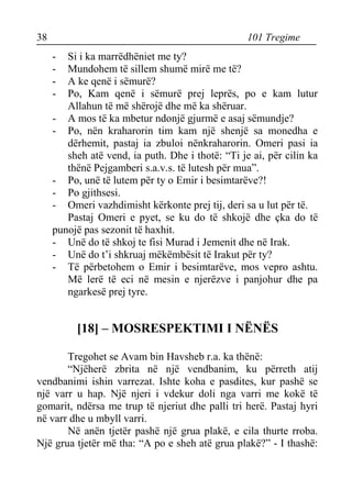 38 101 Tregime 
- Si i ka marrëdhëniet me ty? 
- Mundohem të sillem shumë mirë me të? 
- A ke qenë i sëmurë? 
- Po, Kam qenë i sëmurë prej leprës, po e kam lutur Allahun të më shërojë dhe më ka shëruar. 
- A mos të ka mbetur ndonjë gjurmë e asaj sëmundje? 
- Po, nën kraharorin tim kam një shenjë sa monedha e dërhemit, pastaj ia zbuloi nënkraharorin. Omeri pasi ia sheh atë vend, ia puth. Dhe i thotë: “Ti je ai, për cilin ka thënë Pejgamberi s.a.v.s. të lutesh për mua”. 
- Po, unë të lutem për ty o Emir i besimtarëve?! 
- Po gjithsesi. 
- Omeri vazhdimisht kërkonte prej tij, deri sa u lut për të. 
Pastaj Omeri e pyet, se ku do të shkojë dhe çka do të punojë pas sezonit të haxhit. 
- Unë do të shkoj te fisi Murad i Jemenit dhe në Irak. 
- Unë do t’i shkruaj mëkëmbësit të Irakut për ty? 
- Të përbetohem o Emir i besimtarëve, mos vepro ashtu. Më lerë të eci në mesin e njerëzve i panjohur dhe pa ngarkesë prej tyre. 
[18] – MOSRESPEKTIMI I NËNËS 
Tregohet se Avam bin Havsheb r.a. ka thënë: 
“Njëherë zbrita në një vendbanim, ku përreth atij vendbanimi ishin varrezat. Ishte koha e pasdites, kur pashë se një varr u hap. Një njeri i vdekur doli nga varri me kokë të gomarit, ndërsa me trup të njeriut dhe palli tri herë. Pastaj hyri në varr dhe u mbyll varri. 
Në anën tjetër pashë një grua plakë, e cila thurte rroba. Një grua tjetër më tha: “A po e sheh atë grua plakë?” - I thashë:  