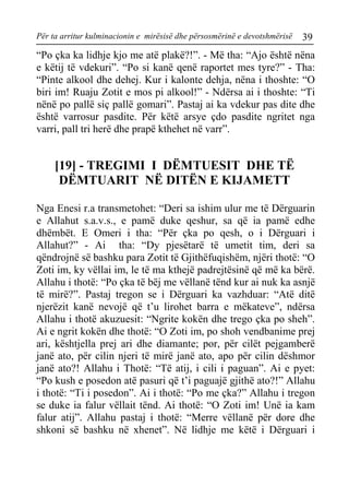 Për ta arritur kulminacionin e mirësisë dhe përsosmërinë e devotshmërisë 39 
“Po çka ka lidhje kjo me atë plakë?!”. - Më tha: “Ajo është nëna e këtij të vdekuri”. “Po si kanë qenë raportet mes tyre?” - Tha: “Pinte alkool dhe dehej. Kur i kalonte dehja, nëna i thoshte: “O biri im! Ruaju Zotit e mos pi alkool!” - Ndërsa ai i thoshte: “Ti nënë po pallë siç pallë gomari”. Pastaj ai ka vdekur pas dite dhe është varrosur pasdite. Për këtë arsye çdo pasdite ngritet nga varri, pall tri herë dhe prapë kthehet në varr”. 
[19] - TREGIMI I DËMTUESIT DHE TË DËMTUARIT NË DITËN E KIJAMETT 
Nga Enesi r.a transmetohet: “Deri sa ishim ulur me të Dërguarin e Allahut s.a.v.s., e pamë duke qeshur, sa që ia pamë edhe dhëmbët. E Omeri i tha: “Për çka po qesh, o i Dërguari i Allahut?” - Ai tha: “Dy pjesëtarë të umetit tim, deri sa qëndrojnë së bashku para Zotit të Gjithëfuqishëm, njëri thotë: “O Zoti im, ky vëllai im, le të ma kthejë padrejtësinë që më ka bërë. Allahu i thotë: “Po çka të bëj me vëllanë tënd kur ai nuk ka asnjë të mirë?”. Pastaj tregon se i Dërguari ka vazhduar: “Atë ditë njerëzit kanë nevojë që t’u lirohet barra e mëkateve”, ndërsa Allahu i thotë akuzuesit: “Ngrite kokën dhe trego çka po sheh”. Ai e ngrit kokën dhe thotë: “O Zoti im, po shoh vendbanime prej ari, kështjella prej ari dhe diamante; por, për cilët pejgamberë janë ato, për cilin njeri të mirë janë ato, apo për cilin dëshmor janë ato?! Allahu i Thotë: “Të atij, i cili i paguan”. Ai e pyet: “Po kush e posedon atë pasuri që t’i paguajë gjithë ato?!” Allahu i thotë: “Ti i posedon”. Ai i thotë: “Po me çka?” Allahu i tregon se duke ia falur vëllait tënd. Ai thotë: “O Zoti im! Unë ia kam falur atij”. Allahu pastaj i thotë: “Merre vëllanë për dore dhe shkoni së bashku në xhenet”. Në lidhje me këtë i Dërguari i  