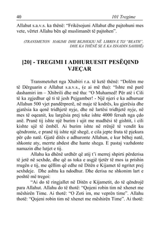 40 101 Tregime 
Allahut s.a.v.s. ka thënë: “Frikësojuni Allahut dhe pajtohuni mes vete, vërtet Allahu bën që muslimanët të pajtohen”. 
(TRANSMETON HAKIMI DHE BEJHEKIU NË LIBRIN E TIJ “BEATH”, 
DHE KA THËNË SE E KA ISNADIN SAHIHË) 
[20] - TREGIMI I ADHURUESIT PESËQIND VJEÇAR 
Transmetohet nga Xhabiri r.a. të ketë thënë: “Dolëm me të Dërguarin e Allahut s.a.v.s., (e ai më tha): “Ishte më parë dashamiri im – Xhibrili dhe më tha: “O Muhamed! Për atë i Cili të ka zgjedhur që ti të jesh Pejgamber! - Një njeri e ka adhuruar Allahun 500 vjet pandërprerë, në maje të kodrës, ku gjerësia dhe gjatësia ka qenë tridhjetë nyje, dhe në lartësi tridhjetë nyje, në mes të oqeanit, ku largësia prej toke ishte 4000 fersah nga çdo anë. Pranë tij ishte një burim i ujit me madhësi të gishtit, i cili kishte ujë të ëmbël. Ai burim ishte në rrënjë të vendit ku qëndronte, e pranë tij ishte një shegë, e cila jepte fruta të pjekura për çdo natë. Gjatë ditës e adhuronte Allahun, e kur bëhej natë, shkonte aty, merrte abdest dhe hante shega. E pastaj vazhdonte namazin dhe lutjet e tij. 
Allahu ka dhënë urdhër që atij t’i merrej shpirti përderisa të jetë në sexhde, dhe që as toka e asgjë tjetër të mos ia prishin rrugën e tij, me qëllim që edhe në Ditën e Kijamet të ngritet prej sexhdeje. Dhe ashtu ka ndodhur. Dhe derisa ne shkonim lart e poshtë më tregoi: 
“Ai do të ringjallet në Ditën e Kijametit, do të qëndrojë para Allahut. Allahu do të thotë: “Qojeni robin tim në xhenet me mëshirën Time. Ai thotë: “O Zoti im, me veprën time”. Allahu thotë: “Qojeni robin tim në xhenet me mëshirën Time”. Ai thotë:  
