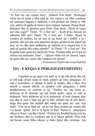 Për ta arritur kulminacionin e mirësisë dhe përsosmërinë e devotshmërisë 41 
“O Zoti im, me veprën time”. Atëherë Zoti thotë: “Peshojani robin tim të mirat e Mia ndaj tij me veprat e tij. Dhe vendoset (në peshojë) begatia e shikimit, e cila peshon me rëndë se 500 vjet, ndërsa të gjitha të mirat e tjera trupore tepruan. Pastaj thotë: Kthejeni dhe ai qëndron para Zotit. Zoti thotë: “Kush të krijoi kur ishe asgjë?” Thotë: “Ti o Zoti im”. - Kush të ka forcuar në adhurim 500 vjet? Thotë: “Ti o Zoti im”. I thotë: “Kush të vendosi në kodrën, ku në mes të saj buroi uji i ëmbël, e jo i njelmët, dhe për çdo natë piqeshin shegat, përderisa ata piqen një here në vit, dhe kam urdhëruar që shpirtin të ta marrin kur ti të jesh në sexhde dhe ashtu ndodhi?” Ai Thotë: “Ti o Zoti im”. Pra të gjitha kanë qenë me mëshirën Time. Prandaj edhe po të qoj në xhenet me mëshirën Time”. - Qojeni robin tim në xhenet, sepse ka qenë robi Im i mirë, dhe vendoset në xhenet”. 
( Transmeton Hakim me isnad Sahihë) 
[21] - E KEQJA E PËRGOJUESIT(SHTISIT) 
Tregohet se një njeri e ka parë se si një rob shitej dhe tek ai rob nuk vërejti asnjë të metë, përpos që ishte përgojues. Ai nuk e konsideroi si ndonjë të metë të madhe, dhe e bleu. Pas shumë e shumë ditësh, sa qëndroi robi përgojues, i thotë bashkëshortes së zotërisë të tij: “Zotëria im, pra burri yt, dëshiron të të martojë me një burrë tjetër, sepse ai nuk të dashuron. Nëse dëshiron që të të dashurojë, të ketë simpati ndaj teje dhe të mos e bëjë një gjë të tillë, atëherë kur të jetë fjetur, hiqja disa qime nën mjekër dhe mbaji ato qime me vete. Ajo thotë: “Unë do ta bëjë atë që po më thua, kështu që vendos për t’ia hequr qimet kur ai të bjenë të flejë. Pastaj ai - përgojuesi shkon te burri i saj dhe i thotë: “Zotëria im, bashkëshortja jote ka një dashnor, dhe ka vendosur për të të hequr qafesh. Nëse nuk më beson, sonte bëhu sikurse je duke fjetur dhe vërtetoje. Ajo  