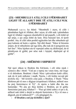 Për ta arritur kulminacionin e mirësisë dhe përsosmërinë e devotshmërisë 43 
[23] - SHEMBULLI I ATIJ, I CILI I PËRMBAHET LIGJIT TË ALLAHUT DHE TË ATIJ, I CILI NUK I PËRMBAHET 
Muhamedi s.a.v.s. ka thënë: “Shembulli i atyre, të cilët i përmbahen ligjit të Allahut, dhe i atyre, të cilët nuk i përmbahen ligjit të Allahut i ngjason shembullit të një populli, i cili është në një anije, e ajo anija është dy kate. Disa banojnë lart, të tjerët poshtë. Ata, të cilët ishin poshtë ngjiteshin lart dhe mbushnin ujë pasi kalonin në katin e epërm. Një ditë thanë: “Sikur të bironim anijen, do të mbushnim ujë nga këtu, dhe nuk do ti pengonim ata lart fare”. Nëse lejohen ata të veprojnë ashtu siç dëshirojnë, do të përmbysen të gjithë, por nëse nuk i lejojnë, shpëtojnë që të gjithë”. 
[24] - SHËRIMI I SHPIRTIT 
Një njeri shkon te Ibrahim ibn Ed-hemi, i cili ishte mjek i zemrave dhe i thotë: “Unë po e teproj me veten time, më trego si të shërohem. Ibrahimi i thotë: Nëse i përvetëson katër cilësi, nuk do të jesh mëkatar i madh. Njeriu, i cili kishte nevojë për këshilla tha: “Më këshillo cilat janë, o Ibrahim. I Thotë: “Nëse dëshiron për të mos e dëgjuar (respektuar) Allahun, atëherë mos ha prej furnizimeve të Tij”. Ai njeriu u habit dhe tha me hamendje: “Po çka po thua kështu o Ibrahim, po të gjitha furnizimet janë prej Allahut!? – “Pasi që është ashtu e ti po e di, atëherë nuk është e drejtë ta shijosh furnizimin e Tij e të mos e dëgjosh, pra të mëkatosh?!” - (Ai përgjigjet) Jo. 
- O Ibrahim a më jep këshillën e dytë?  