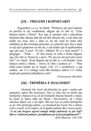 Për ta arritur kulminacionin e mirësisë dhe përsosmërinë e devotshmërisë 45 
[25] – TREGIMI I KOPSHTARIT 
Pejgamberi s.a.v.s. ka thënë: “Përderisa një njeri kalonte në periferi të një vendbanimi, dëgjon një zë mbi re: “Ujite bahçen (arën) e filanit”. Kur nga ai moment retë e ndryshuan drejtimin dhe shkuan mbi atë arë dhe zbrazën shi, e cila ishte një kodër me rrasa. Kur e sheh se, në atë vend ku binte shiu mblidhej uji dhe formohej përroskë, ai e përcolli ujin. Kur e sheh se një njeri qëndronte në atë arë, e cila kishte ujë të mjaftueshëm nga çdo anë. E pyet: “O rob i Allahut! Po si e keni emrin?” I përgjigjet – “Filan ... . (E tha) emrin, të cilën e kishte dëgjuar nga zëri mbi re. Pastaj ky e pyet: “Po, pse po më pyet për emrin tim?” Ai i thotë: “Kam dëgjuar një zë mbi re, i cili thoshte: Ujite bahçen (arën) e filanit, - emrin, të cilin e paskeni ju”. – “Pasi është puna kështu po të tregoj: Unë 1/3 e produkteve e jap sadaka, me 1/3 e ushqej veten dhe familjen, ndërsa 1/3 e kthej prapë për punimin (mbjelljen) e arës”. 
(Transmeton Muslimi) 
[26] - TRIMËRIA E DJALOSHIT 
Haxhaxh bin Jusuf eth-thekafiju ka qenë i njohur për padrejtësi, egërsi dhe kryeneçësi. Deri sa ishte ulur në njërën nga kështjellat e bukura të tij, në atë kështjellë shkonin banorët e Irakut, ku pranë tij shkon edhe një fëmijë i Havarixhëve, që i kishte mbushur dhjetë vjet e më tepër. Dhe kur hyn në pallat (kështjellë) as që i bën përshtypje pallati, e as Haxhaxh bin Jusufi. Por e shikon rreth e rrotull, në të majtë e në të djathtë pallatin dhe e lexon ajetin: “A në çdo bregore ngreni ndonjë shtëpi (ndërtesë) sa për lojë? Dhe a i ndërtoni pallatet e fortifikuara që të jeni përgjithmonë?” 
(Esh-Shuaraë, 128-129)  