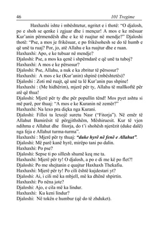 46 101 Tregime 
Haxhaxhi ishte i mbështetur, ngritet e i thotë: “O djalosh, po e shoh se qenke i zgjuar dhe i mençur! A mos e ke mësuar Kur’anin përmendësh dhe e ke të ruajtur në mendje?” Djaloshi thotë: “Pse, a mos je frikësuar, e po frikësohesh se do të humb e që unë ta ruaj? Por, jo, atë Allahu e ka ruajtur dhe e ruan. 
Haxhaxhi: Apo, e ke tubuar në mendje? 
Djaloshi: Pse, a mos ka qenë i shpërndarë e që unë ta tuboj? 
Haxhaxhi: A mos e ke përsosur? 
Djaloshi: Pse, Allahu, a nuk e ka zbritur të përsosur? 
Haxhaxhi: A mos e ke (Kur’anin) shpinë (mbështetës)? 
Djaloshi : Zoti më ruajt, që unë ta lë Kur’anin pas shpine! 
Haxhaxhi : (Me hidhërim), mjerë për ty, Allahu të mallkoftë për atë që thua! 
Djaloshi: Mjerë për ty dhe për popullin tënd! Mos pyet ashtu si më parë, por thuaj: “A mos e ke Kuranin në zemër?” 
Haxhaxhi: Na lexo pra diçka nga Kurani. 
Djaloshi: Filloi ta lexojë suretu Nasr (“Fitorja”). Në emër të Allahut Bamirësit të përgjithshëm, Mëshiruesit. Kur të vjen ndihma e Allahut dhe fitorja, do t’i shohësh njerëzit (duke dalë) nga feja e Allahut turma-turma”. 
Haxhaxhi : Mjerë për ty thuaj: “duke hyrë në fenë e Allahut”. 
Djaloshi: Më parë kanë hyrë, mirëpo tani po dalin. 
Haxhaxhi: Po pse? 
Djaloshi: Sepse ti po sillesh shumë keq me ta. 
Haxhaxhi: Mjerë për ty! O djalosh, a po e di me kë po flet?! 
Djaloshi: Po me shejtanin e quajtur Haxhaxh Thekafiu. 
Haxhaxhi: Mjerë për ty! Po cili është kujdestari yt? 
Djaloshi: Ai, i cili më ka mbjell, më ka dhënë shpirtin. 
Haxhaxhi: Po nëna jote? 
Djaloshi: Ajo, e cila më ka lindur. 
Haxhaxhi: Ku keni lindur? 
Djaloshi: Në tokën e humbur (që do të zhduket).  