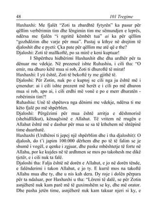 48 101 Tregime 
Haxhaxhi: Me fjalët “Zoti ta zbardhtë fytyrën” ka pasur për qëllim verbërimin tim dhe lëngimin tim me sëmundjen e leprës, ndërsa me fjalën “i ngrittë këmbët tua” ai ka për qëllim “gozhdëzim dhe varje për mua”. Pastaj u kthye në drejtim të djaloshit dhe e pyeti: Çka pate për qëllim me atë që e the? 
Djaloshi: Zoti të mallkoftë, po sa mirë e keni kuptuar! 
I Shpërtheu hidhërimi Haxhaxhit dhe dha urdhër për ta dënuar me vdekje. Në prezencë ishte Ruhashiu, i cili tha: “O emir, ma dhuro këtë mua si rob, Zoti ti dhuroftë të mirat! 
Haxhaxhi: I yti është, Zoti të bekoftë ty me gjithë të. 
Djaloshi: Për Zotin, nuk po e kuptoj se cili nga ju është më i çmendur: ai i cili ishte prezent më herët e i cili po më dhuron mua si rob, apo ai, i cili erdhi më vonë e po e merr dhuratën - robërimin tim?! 
Ruhashiu: Unë të shpëtova nga dënimi me vdekje, ndërsa ti me këto fjalë po më shpërblen. 
Djaloshi: Përgëzimi për mua është arritja e dëshmorisë (shehidllëkut), kënaqësinë e Allahut. Të vritem në rrugën e Allahut është më e dashur për mua se sa të kthehem në shtëpinë time duarthatë. 
Haxhaxhi (Urdhëroi ti jepej një shpërblim dhe i tha djaloshit): O djalosh, do t’i japim 100.000 dërhem dhe po të të falim se je shumë i vogël, e qenke i zgjuar, dhe paske mbështetje të forte në Allahu, por ke kujdes në të ardhmen se mos po takohesh me dikë tjetër, e i cili nuk ta falë. 
Djaloshi tha: Falja është në dorën e Allahut, e jo në dorën tënde, e falënderimi i takon Allahut, e jo ty. E kurrë mos na takoftë Allahu mua dhe ty, dhe u nis kah dera. Dy roje i dolën përpara për ta ndaluar, por Haxhaxhi u tha: “Lëreni të dalë, se për Zotin asnjëherë nuk kam parë më të guximshëm se ky, dhe më orator. Dhe pasha jetën time, asnjëherë nuk kam takuar njeri si ky, e  