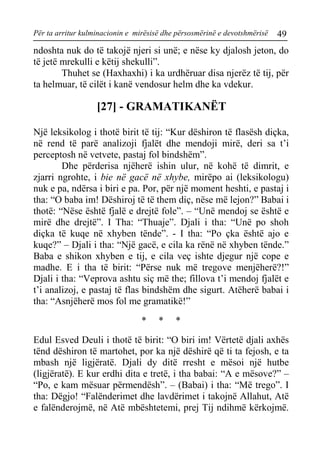 Për ta arritur kulminacionin e mirësisë dhe përsosmërinë e devotshmërisë 49 
ndoshta nuk do të takojë njeri si unë; e nëse ky djalosh jeton, do të jetë mrekulli e këtij shekulli”. 
Thuhet se (Haxhaxhi) i ka urdhëruar disa njerëz të tij, për ta helmuar, të cilët i kanë vendosur helm dhe ka vdekur. 
[27] - GRAMATIKANËT 
Një leksikolog i thotë birit të tij: “Kur dëshiron të flasësh diçka, në rend të parë analizoji fjalët dhe mendoji mirë, deri sa t’i perceptosh në vetvete, pastaj fol bindshëm”. 
Dhe përderisa njëherë ishin ulur, në kohë të dimrit, e zjarri ngrohte, i bie në gacë në xhybe, mirëpo ai (leksikologu) nuk e pa, ndërsa i biri e pa. Por, për një moment heshti, e pastaj i tha: “O baba im! Dëshiroj të të them diç, nëse më lejon?” Babai i thotë: “Nëse është fjalë e drejtë fole”. – “Unë mendoj se është e mirë dhe drejtë”. I Tha: “Thuaje”. Djali i tha: “Unë po shoh diçka të kuqe në xhyben tënde”. - I tha: “Po çka është ajo e kuqe?” – Djali i tha: “Një gacë, e cila ka rënë në xhyben tënde.” Baba e shikon xhyben e tij, e cila veç ishte djegur një cope e madhe. E i tha të birit: “Përse nuk më tregove menjëherë?!” Djali i tha: “Veprova ashtu siç më the; fillova t’i mendoj fjalët e t’i analizoj, e pastaj të flas bindshëm dhe sigurt. Atëherë babai i tha: “Asnjëherë mos fol me gramatikë!” 
* * * 
Edul Esved Deuli i thotë të birit: “O biri im! Vërtetë djali axhës tënd dëshiron të martohet, por ka një dëshirë që ti ta fejosh, e ta mbash një ligjëratë. Djali dy ditë rresht e mësoi një hutbe (ligjëratë). E kur erdhi dita e tretë, i tha babai: “A e mësove?” – “Po, e kam mësuar përmendësh”. – (Babai) i tha: “Më trego”. I tha: Dëgjo! “Falënderimet dhe lavdërimet i takojnë Allahut, Atë e falënderojmë, në Atë mbështetemi, prej Tij ndihmë kërkojmë.  