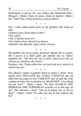 50 101 Tregime 
Dëshmojmë se nuk ka Zot pos Allahut dhe Muhamedi është i Dërguari i Allahut. Ejani në namaz, Ejani në shpëtim”. Babai i tha: “Ndal! Mos e thuaj ikametin se jam pa abdest”. 
* * * 
Një i varfër ndalet pranë derës së një gjuhëtari dhe troket në derë. 
Gjuhëtari pyeti: Kush është në derë? 
I tha: lypësi. 
I tha: A lakohet (emri yt)? 
I tha: Emrin e kam Ahmed (I pa lakuar). 
Gjuhëtari i tha djaloshit: Jepja vokalin e kesres. 
* * * 
Një gjuhëtar bie në nevojtore, pastruesit shkojnë për ta nxjerrë, dhe e pyesin se a është gjallë apo ndoshta mos ka vdekur. Gjuhëtari tha: “Më sillni një litar të hollë, lidheni fortë dhe më tërhiqni me shkathtësi dhe lehtësi”. 
Pastruesi i tha: “Pasha nënën time, po kurrë nuk do të mund të të nxjerrë nga aty”. 
* * * 
Ebu Alkame i njohur si gjuhëtar shkon te mjeku e i thotë: “Kam ngrënë mish XHEVAZIJE dhe TAISTU TAESETUN dhe më është bërë një plagë në mes VABILETIT deri në qafë dhe ende vazhdon të rritet, deri sa përzihet me SHARASIFË. A ka ndonjë ilaç për mua?” - Mjeku i thotë: “Po. Merr HUNIKAN DHE SERBEKAN DHE VERKERKAN pastrohu me ta dhe pije atë ujë”. Ebu Alkamete i thotë: “Nuk po të kuptoj fare se çka po thua!” - Mjeku i thotë: “Po edhe unë nuk të kam kuptuar çka the!” 
* * *  