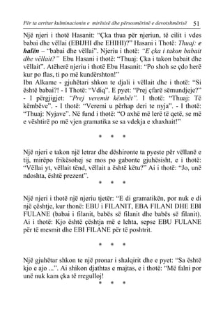Për ta arritur kulminacionin e mirësisë dhe përsosmërinë e devotshmërisë 51 
Një njeri i thotë Hasanit: “Çka thua për njeriun, të cilit i vdes babai dhe vëllai (EBIJHI dhe EHIHI)?” Hasani i Thotë: Thuaj: e halën – “babai dhe vëllai”. Njeriu i thotë: “E çka i takon babait dhe vëllait?” Ebu Hasani i thotë: “Thuaj: Çka i takon babait dhe vëllait”. Atëherë njeriu i thotë Ebu Hasanit: “Po shoh se çdo herë kur po flas, ti po më kundërshton!” 
Ibn Alkame - gjuhëtari shkon te djali i vëllait dhe i thotë: “Si është babai?! - I Thotë: “Vdiq”. E pyet: “Prej çfarë sëmundjeje?” - I përgjigjet: “Prej veremit këmbët”. I thotë: “Thuaj: Të këmbëve”. - I thotë: “Veremi u përhap deri te nyja”. - I thotë: “Thuaj: Nyjave”. Në fund i thotë: “O axhë më lerë të qetë, se më e vështirë po më vjen gramatika se sa vdekja e xhaxhait!” 
* * * 
Një njeri e takon një letrar dhe dëshironte ta pyeste për vëllanë e tij, mirëpo frikësohej se mos po gabonte gjuhësisht, e i thotë: “Vëllai yt, vëllait tënd, vëllait a është këtu?” Ai i thotë: “Jo, unë ndoshta, është prezent”. 
* * * 
Një njeri i thotë një njeriu tjetër: “E di gramatikën, por nuk e di një çështje, kur thonë: EBU i FILANIT, EBA FILANI DHE EBI FULANE (babai i filanit, babës së filanit dhe babës së filanit). Ai i thotë: Kjo është çështja më e lehta, sepse EBU FULANE për të mesmit dhe EBI FILANE për të poshtrit. 
* * * 
Një gjuhëtar shkon te një pronar i shalqirit dhe e pyet: “Sa është kjo e ajo ...”. Ai shikon djathtas e majtas, e i thotë: “Më falni por unë nuk kam çka të rregulloj! 
* * *  