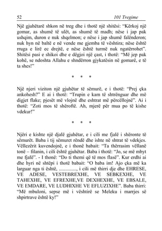 52 101 Tregime 
Një gjuhëtarë shkon në treg dhe i thotë një shitësi: “Kërkoj një gomar, as shumë të ulët, as shumë të madh; nëse i jap pak ushqim, duron e nuk shqelmon; e nëse i jap shumë falënderon; nuk hyn në baltë e në vende me gjemba të vështira; nëse është rruga e lirë ec drejtë, e nëse është turmë nuk ngatërrohet”. Shitësi pasi e shikoi dhe e dëgjoi një çast, i thotë: “Më jep pak kohë, se ndoshta Allahu e shndërron gjykatësin në gomarë, e të ta shes!” 
* * * 
Një njeri viziton një gjuhëtar të sëmurë, e i thotë: “Prej çka ankohesh?” E ai i thotë: “Trupin e kam të shtrënguar dhe më digjet flake; pjesët më vlojnë dhe eshtrat më përcëllojnë”. Ai i thotë: “Zoti mos të shëroftë. Ah, mjerë për mua po të kishe vdekur!” 
* * * 
Njëri e kishte një djalë gjuhëtar, e i cili me fjalë i shëronte të sëmurët. Baba i tij sëmuret rëndë dhe ishte në shtrat të vdekjes. Vëllezërit kuvendojnë, e i thonë babait: “Ta thërrasim vëllanë tonë – filanin, i cili është gjuhëtar. Baba i thotë: “Jo, se më mbyt me fjalë”. - I thonë: “Do ti themi që të mos flasë”. Kur erdhi ai dhe hyri në shtëpi i thotë babait: “O baba im! Ajo çka më ka larguar nga ti është, .............., i cili më thirri dje dhe EHRESE, VE ADESE, VESTEBREXHE, VE SEBKEXHE, VE TAHEXHE, VE EFREXHE,VE DEXHEXHE, VE EBSALE, VE EMDARE, VE LUDHIXHE VE EFLUZIXHE”. Baba thirri: “Më mbuloni, sepse më i vështirë se Meleku i marrjes së shpirtrave është ky!”  