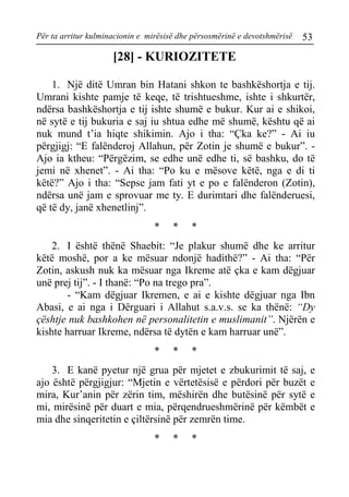 Për ta arritur kulminacionin e mirësisë dhe përsosmërinë e devotshmërisë 53 
[28] - KURIOZITETE 
1. Një ditë Umran bin Hatani shkon te bashkëshortja e tij. Umrani kishte pamje të keqe, të trishtueshme, ishte i shkurtër, ndërsa bashkëshortja e tij ishte shumë e bukur. Kur ai e shikoi, në sytë e tij bukuria e saj iu shtua edhe më shumë, kështu që ai nuk mund t’ia hiqte shikimin. Ajo i tha: “Çka ke?” - Ai iu përgjigj: “E falënderoj Allahun, për Zotin je shumë e bukur”. - Ajo ia ktheu: “Përgëzim, se edhe unë edhe ti, së bashku, do të jemi në xhenet”. - Ai tha: “Po ku e mësove këtë, nga e di ti këtë?” Ajo i tha: “Sepse jam fati yt e po e falënderon (Zotin), ndërsa unë jam e sprovuar me ty. E durimtari dhe falënderuesi, që të dy, janë xhenetlinj”. 
* * * 
2. I është thënë Shaebit: “Je plakur shumë dhe ke arritur këtë moshë, por a ke mësuar ndonjë hadithë?” - Ai tha: “Për Zotin, askush nuk ka mësuar nga Ikreme atë çka e kam dëgjuar unë prej tij”. - I thanë: “Po na trego pra”. 
- “Kam dëgjuar Ikremen, e ai e kishte dëgjuar nga Ibn Abasi, e ai nga i Dërguari i Allahut s.a.v.s. se ka thënë: “Dy çështje nuk bashkohen në personalitetin e muslimanit”. Njërën e kishte harruar Ikreme, ndërsa të dytën e kam harruar unë”. 
* * * 
3. E kanë pyetur një grua për mjetet e zbukurimit të saj, e ajo është përgjigjur: “Mjetin e vërtetësisë e përdori për buzët e mira, Kur’anin për zërin tim, mëshirën dhe butësinë për sytë e mi, mirësinë për duart e mia, përqendrueshmërinë për këmbët e mia dhe sinqeritetin e çiltërsinë për zemrën time. 
* * *  