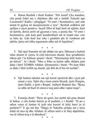 54 101 Tregime 
4. Harun Rashidi i thotë Kadiut: “Ebi Jusuf! Çka mendon, cila pemë është me e shijshme dhe më e ëmbël: Faluxhi apo Luzunuxhi? Kadiu i përgjigjet: “O emir i besimtarëve, unë nuk mund të gjykoj në mosprezencën e tyre”. Reshidi urdhëroi për sjelljen e atyre pemëve: Jusufi filloi të hajë herë në njërën, herë në tjetrën, derisa arriti në gjysmat e tyre, e pastaj tha: “O emir i besimtarëve, nuk kam parë kundërshtarë më të rreptë mes vete se këta dy. Çdo herë kur isha i gatshëm për të vendosur për njërën, tjetra më sillte argumente edhe më të fuqishme”. 
* * * 
5. Një njeri banonte në një shtëpi me qira. Dërrasat e kulmit ishin shumë të vjetra, të cilat kërcisnin shumë. Kur qiradhënësi shkon për t’ia kërkuar qiranë i thotë: “Meremetoje këtë kulm se po kërcet”. Ai i thotë: “Mos u friko se kulmi edhe shtëpia janë duke i bërë TESBIH Allahut. Qiramarrësi i thotë: “Po kam frikë se duke i bërë tesbih aq shumë, një ditë do të bie në sexhde”. 
* * * 
6. Një beduin takohet me një turmë njerëzish dhe i pyet për emrat e tyre. Njëri tha e kam emrin Besnik, tjetri Pengim, tjetri Stabil, e tjetri i Rreptë. Atëherë Beduini tha: “Besoj se edhe në bazë të emrave tuaj janë edhe veprat tuaja”. 
* * * 
7. Esmeiju thotë: “Hyra në qytet, kur pashë një grua shumë të bukur, e cila kishte burrin jo të pashëm, e i thashë: “Si po e ndien veten të lumtur të jesh nën kurorë të këtij burri jo të pashëm?!” E ajo më tha: “Dëgjo ti! Ndoshta çështja më e mira është në mes tij dhe Allahut: të sillem mirë e të fitoj shpërblim, ose të sillem keq e të dënohem”. 
* * *  