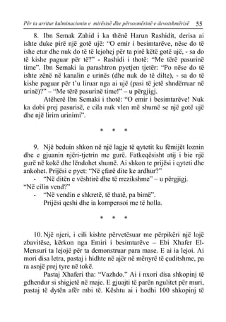 Për ta arritur kulminacionin e mirësisë dhe përsosmërinë e devotshmërisë 55 
8. Ibn Semak Zahid i ka thënë Harun Rashidit, derisa ai ishte duke pirë një gotë ujë: “O emir i besimtarëve, nëse do të ishe etur dhe nuk do të të lejohej për ta pirë këtë gotë ujë, - sa do të kishe paguar për të?” - Rashidi i thotë: “Me tërë pasurinë time”. Ibn Semaki ia parashtron pyetjen tjetër: “Po nëse do të ishte zënë në kanalin e urinës (dhe nuk do të dilte), - sa do të kishe paguar për t’u liruar nga ai ujë (pasi të jetë shndërruar në urinë)?” – “Me tërë pasurinë time!” – u përgjigj. 
Atëherë Ibn Semaki i thotë: “O emir i besimtarëve! Nuk ka dobi prej pasurisë, e cila nuk vlen më shumë se një gotë ujë dhe një lirim urinimi”. 
* * * 
9. Një beduin shkon në një lagje të qytetit ku fëmijët loznin dhe e gjuanin njëri-tjetrin me gurë. Fatkeqësisht atij i bie një gurë në kokë dhe lëndohet shumë. Ai shkon te prijësi i qyteti dhe ankohet. Prijësi e pyet: “Në çfarë dite ke ardhur?” 
- “Në ditën e vështirë dhe të rrezikshme” – u përgjigj. 
“Në cilin vend?” 
- “Në vendin e shkretë, të thatë, pa bimë”. 
Prijësi qeshi dhe ia kompensoi me të holla. 
* * * 
10. Një njeri, i cili kishte përvetësuar me përpikëri një lojë zbavitëse, kërkon nga Emiri i besimtarëve – Ebi Xhafer El- Mensuri ta lejojë për ta demonstruar para mase. E ai ia lejoi. Ai mori disa letra, pastaj i hidhte në ajër në mënyrë të çuditshme, pa ra asnjë prej tyre në tokë. 
Pastaj Xhaferi tha: “Vazhdo.” Ai i nxori disa shkopinj të gdhendur si shigjetë në maje. E gjuajti të parën ngulitet për muri, pastaj të dytën afër mbi të. Kështu ai i hodhi 100 shkopinj të  