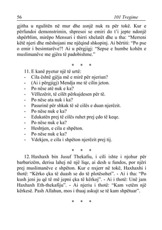 56 101 Tregime 
gjitha u ngulitën në mur dhe asnjë nuk ra për tokë. Kur e përfundoi demonstrimin, shpresoi se emiri do t’i jepte ndonjë shpërblim, mirëpo Mensuri i thirri xhelatët dhe u tha: “Merreni këtë njeri dhe mëshojani me njëqind shkopinj. Ai bërtiti: “Po pse o emir i besimtarëve?! Ai u përgjigj: “Sepse e humbe kohën e muslimanëve me gjëra të padobishme.” 
* * * 
11. E kanë pyetur një të urtë: 
- Cila është gjëja më e mirë për njeriun? 
- (Ai i përgjigj) Mendja me të cilin jeton. 
- Po nëse atë nuk e ka? 
- Vëllezërit, të cilët përkujdesen për të. 
- Po nëse ata nuk i ka? 
- Pasurinë për shkak të së cilës e duan njerëzit. 
- Po nëse nuk e ka? 
- Edukatën prej të cilës ruhet prej çdo të keqe. 
- Po nëse nuk e ka? 
- Heshtjen, e cila e shpëton. 
- Po nëse nuk e ka? 
- Vdekjen, e cila i shpëton njerëzit prej tij. 
* * * 
12. Haxhaxh bin Jusuf Thekafiu, i cili ishte i njohur për barbarizëm, derisa lahej në një liqe, ai desh u fundos, por njëri prej muslimanëve e shpëton. Kur e nxjerr në tokë, Haxhaxhi i thotë: “Kërko çka të duash se do të plotësohet”. - Ai i tha: “Po kush jeni ju që të më jepni çka të kërkoj”. - Ai i thotë: Unë jam Haxhaxh Eth-thekafiju”. - Ai njeriu i thotë: “Kam vetëm një kërkesë. Pash Allahun, mos i thuaj askujt se të kam shpëtuar”. 
* * *  