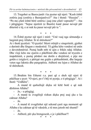 Për ta arritur kulminacionin e mirësisë dhe përsosmërinë e devotshmërisë 57 
13. Tregohet se Basra-janët i ka pyetur një njeri: “Kush është zotëria juaj (zotëria e Basrajanëve)?” Ata i thonë: “Husejni”. – “Po me çfarë është bërë zotëria i juaj (me çfarë veprash)?” - Ata i përgjigjen: “Sepse njerëzit (e Basrës) kanë pasur nevojë për diturinë e tij, e ai nuk ka pasur nevojë për ta ”. 
* * * 
14. Është pyetur një njeri i mirë: “Unë vuaj nga sëmundja e largimit prej Allahut. Si të shërohem?” 
Ai i thotë pyetësit: “O pyetës! Merri rrënjët e sinqeritetit, gjethet e durimit dhe lëngun e modestisë. Të gjitha këto vendosi në enën e devotshmërisë. Pastaj hedh mbi të ujin e frikës ndaj Allahut. Dhe vloji këto me zjarrin e pikëllimit dhe vendosi në tryezën e inspektimit, e pastaj përdori me dorën e drejtësisë, e pije me gotën e istigfarit, e përtypi me gojën e përkushtimit, dhe largoje veten nga lakmia dhe pangopësia. Atëherë me lejen e Allahut do të shërohesh. 
* * * 
15. Ibrahim bin Ethemi r.a. pasi që e sheh një njeri të pikëlluar e pyet: “O njeri, po t’i bëj tri pyetje, e ti përgjigju”. Ai i thotë: “Urdhëro”. 
A mund të qarkullojë diçka në këtë botë e që nuk dëshiron Allahu? 
- Jo, - u përgjigj. 
- A mund ta zvogëlojë rizkun diçka prej asaj çka e ka caktuar Allahu? 
- Jo. 
- A mund të zvogëlohet një sekond çasti nga momenti që Allahu e ka caktuar që të vdesësh, e të mos jetosh më shumë? 
- Jo. 
- Atëherë, për çka brengosesh, e je i pikëlluar?! 
* * *  