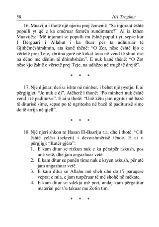 58 101 Tregime 
16.Muaviju i thotë një njeriu prej Jemenit: “Sa injorant është populli yt që e ka emëruar femrën sundimtare?” Ai ia kthen Muavijës: “Më injorant se populli im është populli yt, sepse kur I Dërguari i Allahut i ka ftuar për ta adhuruar të Gjithëmëshirshmin, ata kanë thënë: “O Zot, nëse është kjo e vërtetë prej Teje, zbritna gurë në kokat tona në vend të shiut ose na dëno me dënim të dhimbshëm”. E nuk kanë thënë: “O Zot nëse kjo është e vërtetë prej Teje, na udhëzo në rrugë të drejtë”. 
* * * 
17. Një dijetar, derisa ishte në minber, i bëhet një pyetje. E ai përgjigjet: “Jo nuk e di”. Atëherë i thonë: “Po minberi nuk është vend i të paditurve”. E ai u thotë: “Unë këtu jam ngritur në bazë të diturisë sime, sepse po të ngritesha në bazë të paditurisë sime do të arrija në qiell”. 
* * * 
18. Një njeri shkon te Hasan El-Basriju r.a. dhe i thotë: “Cili është çelësi (sekreti) i devotshmërisë tënde. E ai u përgjigj: “Katër gjëra”: 
1. E kam ditur se rizkun nuk e ka përsipër askush, pos unë vetë, dhe jam angazhuar vetë. 
2. E kam ditur se punën time nuk e kryen askush, për atë jam angazhuar vetë. 
3. E kam ditur se Allahu më sheh dhe do t’i paraqesë veprat e mia, e jam turpëruar të më shohë në mëkate. 
4. E kam ditur se vdekja më pret, andaj kam përgatitur material për t’u takuar me Zotin tim. 
* * *  